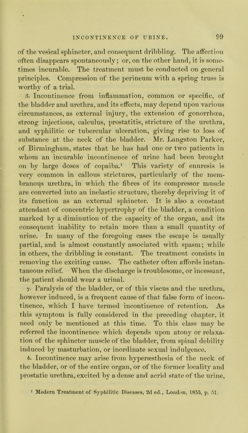 of the vesical sphincter, and consecpient dribbling. Tlie affection often disappears spontaneously; or, on the other hand, it is some- times incurable. The treatment must he conducted on general principles. Compression of the perineum with a spring truss is worthy of a trial. .3. Incontinence from inflammation, common or specific, of the bladder and urethra, and its effects, may depend upon various circumstances, as external injury, the extension of gonorrhoea, strong injections, calculus, prostatitis, stricture of the urethra, and syphilitic or tubercular ulceration, giving rise to loss of substance at the neck of the bladder. Mr. Langston Parker, of Birmingham, states that he has had one or two patients in whom an incurable incontinence of urine had been brought on by large doses of copaiba.^ This variety of enuresis is very common in callous strictures, particularly of the mem- branous urethra, in which the fibres of its compressor muscle are converted into an inelastic structure, thereby depriving it of its function as an external sphincter. It is also a constant attendant of concentric hypertrophy of the bladder, a condition marked by a diminution of the capacity of the organ, and its consequent inability to retain more than a small quantity of urine. In many of the foregoing cases the escape is usuall}^ partial, and is almost constantly associated with spasm; while in others, the dribbling is constant. The treatment consists in removing tlie exciting cause. The catheter often affords instan- taneous relief. When the discharge is troublesome, or incessant, the patient should wear a urinal. y. Paralysis of the bladder, or of this viscus and the urethra, however induced, is a frequent cause of that false form of incon- tinence, which I have termed incontinence of retention. As this symptom is fully considered in the preceding chapter, it need only be mentioned at this time. To this class may be referred the incontinence which depends upon atony or relaxa- tion of the sphincter muscle of the bladder, from spinal debility induced by masturbation, or inordinate sexual indulgence. 6. Incontinence may arise from hyper?esthesia of the neck of the bladder, or of the entire organ, or of the former locality and }»rostatic urethra, excited by a dense and acrid state of the urine. ' Modern Treatment of Syphilitic Diseases, 2d ed., Londf)n, 1855, p. 51.