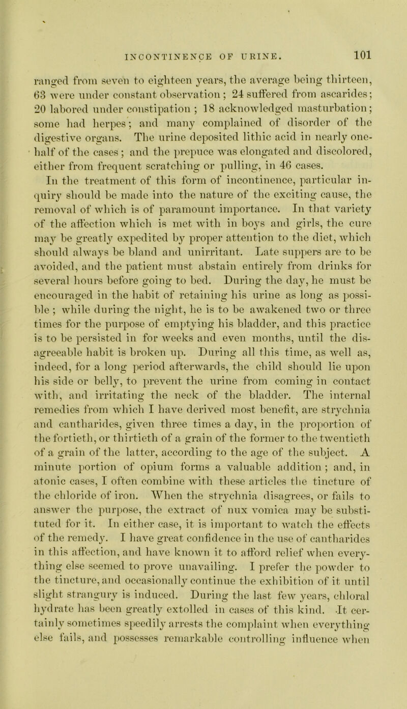 ranged from seven to eighteen years, the average being thirteen, 63 v’ere under constant observation ; 24 suffered from ascarides; 20 labored under constipation ; 18 acknowledged masturbation; some bad herpes; and many complained of disorder of the digestive or«;ans. The urine deposited litbic acid in nearly one- ' half of the cases ; and the prepuce was elongated and discolored, either from frequent scratching or pulling, in 46 cases. In the treatment of this form of incontinence, particular in- quiry should be made into the nature of the exciting cause, the removal of which is of paramount importance. In that variety of the affection which is met with in hoys and girls, the cure ma}^ he greatl}^ expedited by proper attention to the diet, wliicli should alwa}'S he bland and unirritant. Late suppers are to ho avoided, and the patient must abstain entirely from drinks for several hours before going to bed. During the day, he must be encouraged in the habit of retaining his urine as long as possi- ble ; while during the night, he is to be awakened two or three times for the purpose of emptying his bladder, and this practice is to be persisted in for weeks and even months, until the dis- agreeable habit is broken up. During all this time, as well as, indeed, for a long period afterwards, the child should lie upon his side or belly, to prevent the urine from coming in contact with, and irritating the neck of the bladder. The internal remedies from which I have derived most benefit, are strychnia and cantharides, given three times a day, in the proportion of the fortieth, or thirtieth of a strain of the former to the twentieth of a grain of the latter, according to the age of tlie subject. A minute portion of opium forms a valuable addition ; and, in atonic cases, I often combine with these articles the tincture of the chloride of iron. When the strychnia disagrees, or fails to answer the purpose, the extract of nux vomica may be substi- tuted for it. In either case, it is important to watch the effects of the remedy. I have great confidence in the use of cantharides in this affection, and have known it to afford relief when every- thing else seemed to prove unavailing. I prefer the powder to the tincture, and occasionally continue the exhibition of it until slight strangury is induced. During the last few years, chloral hydrate has been greatly extolled in cases of this kind. It cer- taiidy sometimes speedily arrests tfie complaint when everything else fails, and possesses remarkable controlling influence when