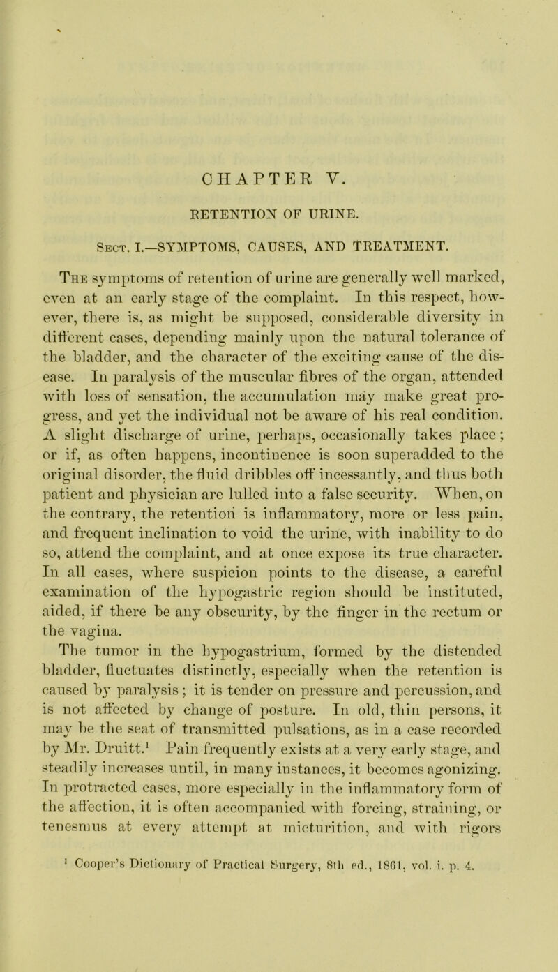 RETENTION OF URINE. Sect. I.—SYMPTOMS, CAUSES, AND TREATMENT. The S3miptoms of retention of urine are generally well marked, even at an earl} stage of the complaint. In this respect, how- ever, there is, as might he supposed, considerable diversity in diflerent cases, depending mainly upon the natural tolerance of the bladder, and the character of the exciting cause of the dis- ease. In paralysis of the muscular fibres of the organ, attended with loss of sensation, the accumulation may make great pro- gress, and yet the individual not he aware of his real condition. A slight discharge of urine, perhaps, occasionally takes place; or if, as often happens, incontinence is soon superadded to the original disorder, the fluid dribbles off incessantly, and thus both patient and physician are lulled into a false security. When, on the contrary, the retention is inflammatory, more or less pain, and frequent inclination to void the urine, with inability to do so, attend the complaint, and at once expose its true character. In all cases, Avhere suspicion points to the disease, a careful examination of the hypogastric region should he instituted, aided, if there he any obscurity, by the finger in the rectum or the vagina. The tumor in the hypogastrium, formed by the distended bladder, fluctuates distinctly, especially when the retention is caused by paralysis; it is tender on pressure and percussion, and is not affected by change of posture. In old, thin persons, it may be the seat of transmitted pulsations, as in a case recorded by Mr. Hruitt.* Pain frequently exists at a very early stage, and steadily increases until, in many instances, it becomes agonizing. In protracted cases, more especially in the inflammatory form of the aflection, it is often accompanied with forcing, straining, or tenesmus at every attempt at micturition, and with rigors Cooper’s Dictionary of Practical t:hirii:ery, 8th ed., 1801, vol. i. p. 4. 1