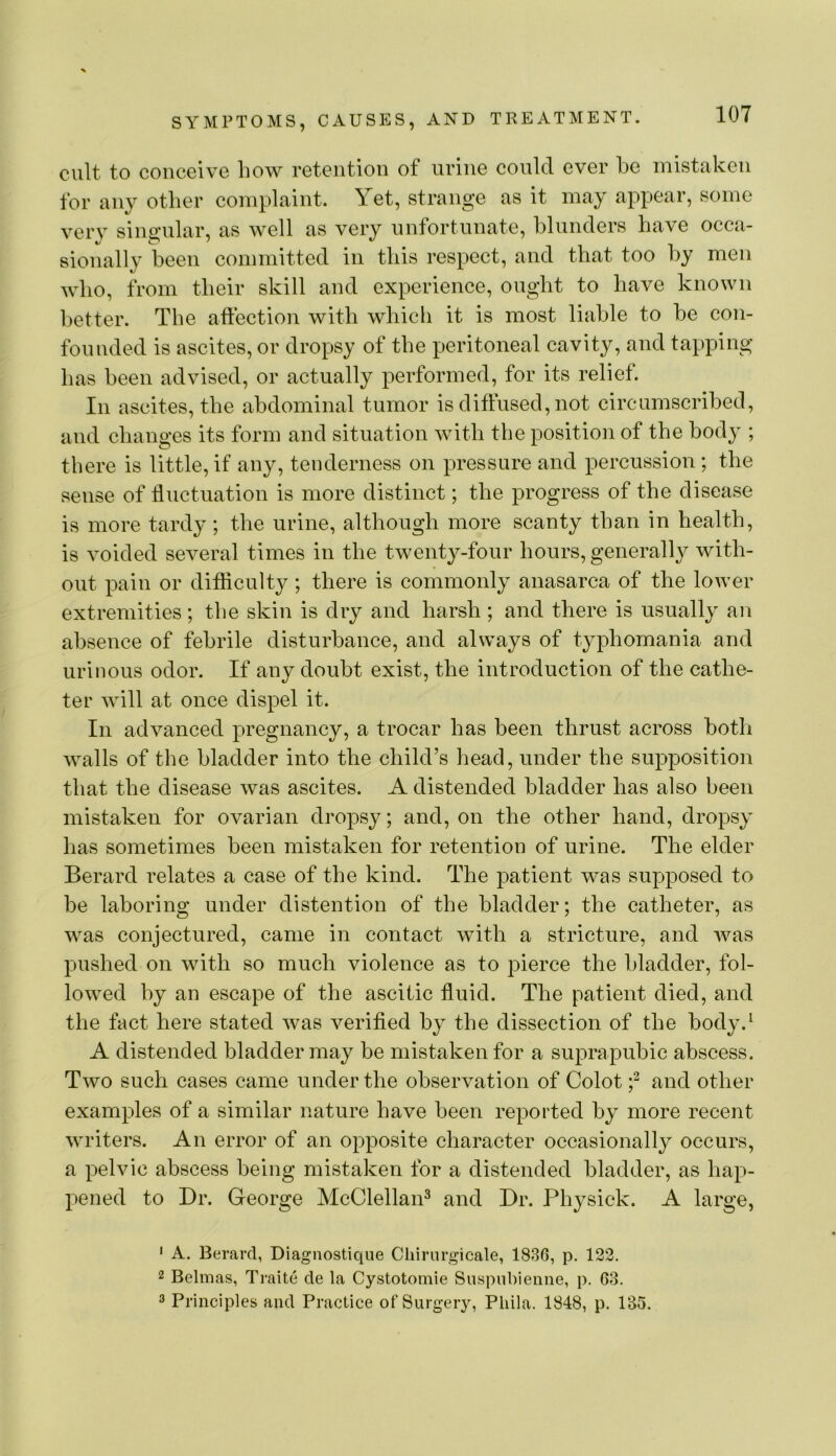 cult to conceive how retention of urine could ever he mistaken for any other complaint. Yet, strange as it may appear, some very singular, as well as very unfortunate, blunders have occa- sionall}^ been committed in this respect, and that too by men who, from their skill and experience, ought to have known better. The affection with which it is most liable to he con- founded is ascites, or dropsy of the peritoneal cavity, and tapping has been advised, or actually performed, for its relief. In ascites, the abdominal tumor is diffused, not circumscribed, and changes its form and situation with the position of the body ; there is little, if any, tenderness on pressure and percussion ; the sense of fluctuation is more distinct; the progress of the disease is more tardy; the urine, although more scanty than in health, is voided several times in the twenty-four hours, generally with- out pain or difficulty; there is commonly anasarca of the lower extremities; the skin is dry and harsh ; and there is usually an absence of febrile disturbance, and always of typhomania and urinous odor. If any doubt exist, the introduction of the cathe- ter will at once dispel it. In advanced pregnancy, a trocar has been thrust across both walls of the bladder into the child’s head, under the supposition that the disease was ascites. A distended bladder has also been mistaken for ovarian dropsy; and, on the other hand, dropsy has sometimes been mistaken for retention of urine. The elder Berard relates a case of the kind. The patient was supposed to be laboring under distention of the bladder; the catheter, as was conjectured, came in contact with a stricture, and was pushed on with so much violence as to pierce the bladder, fol- lowed by an escape of the ascitic fluid. The patient died, and the fact here stated was verified by the dissection of the body.^ A distended bladder may be mistaken for a suprapubic abscess. Two such cases came under the observation of Colot f and other examples of a similar nature have been reported by more recent writers. An error of an opposite character occasionally occurs, a pelvic abscess being mistaken for a distended bladder, as hap- pened to Dr. George McClellan^ and Dr. Physick. A large, ' A. Berard, Diagnostique Chirurgicale, 1836, p. 122. 2 Belmas, Traite de la Cystotomle Suspnbieiine, p. 63. 2 Principles and Practice of Surgery, Phila. 1848, p. 135.