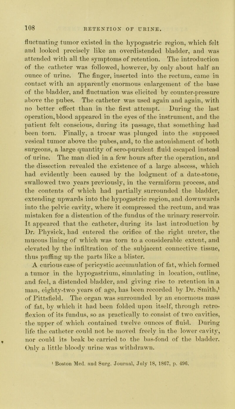 Huctiuiting tumor existed in the hypogastric region, which felt and looked precisely like an overdistended bladder, and was attended with all the symptoms of retention. The introduction of the catheter was followed, however, by only about half an ounce of urine. The finger, inserted into the rectum, came in contact with an apparently enormous enlargement of the base of the bladder, and fluctuation was elicited by counter-pressure above the pubes. The catheter was used again and again, with no better eftect than in the first attempt. During the last operation, blood appeared in the eyes of the instrument, and the patient felt conscious, during its passage, that something had been torn. Finally, a trocar was plunged into the supposed vesical tumor above the pubes, and, to the astonishment of both surgeons, a large quantity of sero-purulent fluid escaped instead of urine. The man died in a few hours after the operation, and the dissection revealed the existence of a large abscess, which had evidently been caused by the lodgment of a date-stone, swallowed two years previously, in the vermiform process, and the contents of which had i^artially surrounded the bladder, extending upwards into the hypogastric region, and downwards into the pelvic cavity, where it compressed the rectum, and was mistaken for a distention of the fundus of the urinary reservoir. It appeared that the catheter, during its last introduction by Dr. Physick, had entered the orifice of the right ureter, the mucous lining of which was torn to a considerable extent, and elevated by the infiltration of the subjacent connective tissue, thus puffing up the parts like a blister. A curious case of pericystic accumulation of fat, which formed a tumor in the hypogastrium, simulating in location, outline, and feel, a distended bladder, and giving rise to retention in a man, eight}^-two years of age, has been recorded by Dr. Smith,^ of Pittsfield. The organ was surrounded by an enormous mass of fat, by which it had been folded upon itself, through retro- flexion of its fundus, so as practically to consist of two cavities, the upper of which contained twelve ounces of fluid. During life the catheter could not be moved freely in the lower cavity, nor could its beak be carried to the lias-fond of the bladder. Onlv a little bloodv urine Avas withdraAvn. ' Boston Med. rmd Surg. Journal, July 18, 1807, p. 490.