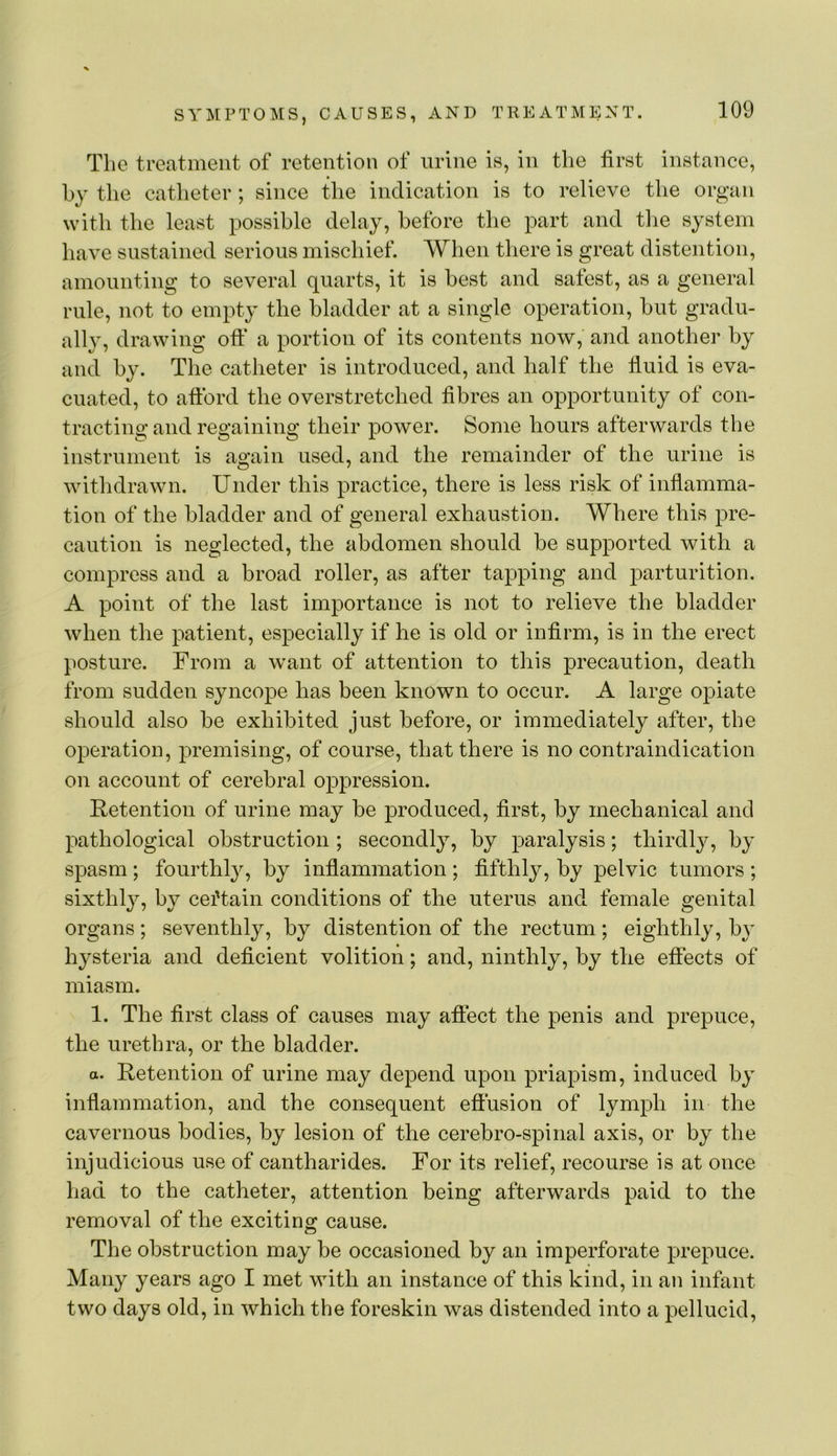 The treatment of retention of urine is, in the first instance, by the catheter; since the indication is to relieve the organ with the least possible delay, before the part and tlie system have sustained serious mischief. When there is great distention, amounting to several quarts, it is best and safest, as a general rule, not to empty the bladder at a single operation, hut gradu- ally, drawing oft* a portion of its contents now, and another by and by. The catheter is introduced, and half the fluid is eva- cuated, to aftbrd the overstretched fibres an opportunity of con- tracting and regaining their power. Some hours afterwards the instrument is again used, and the remainder of the urine is withdrawn. Under this practice, there is less risk of inflamma- tion of the bladder and of general exhaustion. Where this pre- caution is neglected, the abdomen should be supported with a compress and a broad roller, as after tapping and parturition. A point of the last importance is not to relieve the bladder when the patient, especially if he is old or infirm, is in the erect posture. From a want of attention to this precaution, death from sudden syncope has been known to occur. A large opiate should also he exhibited just before, or immediately after, the operation, premising, of course, that there is no contraindication on account of cerebral oppression. Retention of urine may he produced, first, by mechanical and pathological obstruction ; secondly, by paralysis; thirdly, by spasm; fourthly, by inflammation ; fifthly, by pelvic tumors ; sixthly, by certain conditions of the uterus and female genital organs; seventhly, by distention of the rectum; eighthly, h}’ hysteria and deficient volition; and, ninthly, by the effects of miasm. 1. The first class of causes may affect the penis and prepuce, the urethra, or the bladder. a. Retention of urine may depend upon priapism, induced by inflammation, and the consequent effusion of lymph in the cavernous bodies, by lesion of the cerebro-spinal axis, or by the injudicious use of cantharides. For its relief, recourse is at once had to the catheter, attention being afterwards paid to the removal of the exciting cause. The obstruction may he occasioned by an imperforate prepuce. Many years ago I met with an instance of this kind, in an infant two days old, in which the foreskin was distended into a pellucid.