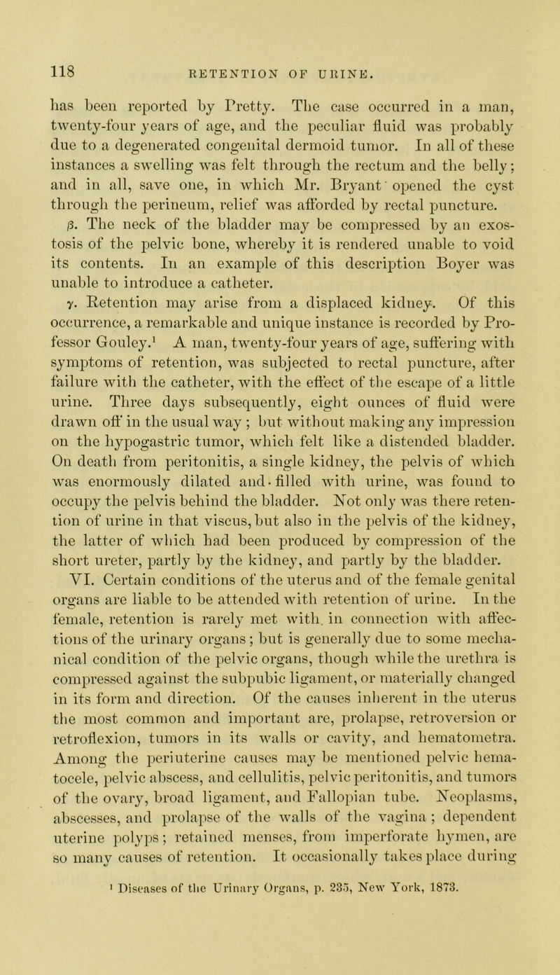 has been reported by Pretty. The case occurred in a man, twenty-four years of age, and the peculiar fluid was probably due to a degenerated congenital dermoid tumor. In all of these instances a swelling was felt tbrougb the rectum and the belly; and in all, save one, in which Mr. Bryant' opened the cyst through the perineum, relief was aflbrded by rectal puncture. 15. The neck of the bladder may be compressed by an exos- tosis of the pelvic bone, whereby it is rendered unable to void its contents. In an example of this description Boyer was unable to introduce a catheter. y. Betention may arise from a displaced kidney. Of this occurrence, a remarkable and unique instance is recorded by Pro- fessor Gouley.' A man, twenty-four years of age, suffering with symptoms of retention, was subjected to rectal puncture, after failure with the catheter, with the effect of the escape of a little urine. Three days subsequently, eight ounces of fluid were drawn off in the usual way ; but Avithout making any impression on the hypogastric tumor, which felt like a distended bladder. On death from peritonitis, a single kidney, the pelvis of Avhich was enormously dilated and-filled Avith urine, was found to occupy the pelvis behind the bladder. Bot only Avas there reten- tion of urine in that viscus,but also in the pelvis of the kidney, the latter of which had been produced by compression of the short ureter, partly by the kidney, and partly by the bladder. YI. Certain conditions of the uterus and of the female genital organs are liable to be attended Avith retention of urine. In the female, retention is rarely met Avith. in connection with affec- tions of the urinary organs ; but is generally due to some mecha- nical condition of the pelvic organs, though Avhilethe urethra is compressed against the subpubic ligament, or materially changed in its form and direction. Of the causes inherent in the uterus the most common and important are, prolapse, retroversion or retroflexion, tumors in its Avails or cavity, and hematometra. Among the periuterine causes may be mentioned pelvic hema- tocele, pelvic abscess, and cellulitis, pelvic peritonitis, and tumors of the ovary, broad ligament, and Fallopian tube. Beoplasms, abscesses, and prolapse of the Avails of the vagina ; dependent nterine polyps; retained menses, from imperforate hymen, are so many causes of retention. It occasionally takes place during * Diseases of tlic Urinary Organs, p. 235, New York, 1873.