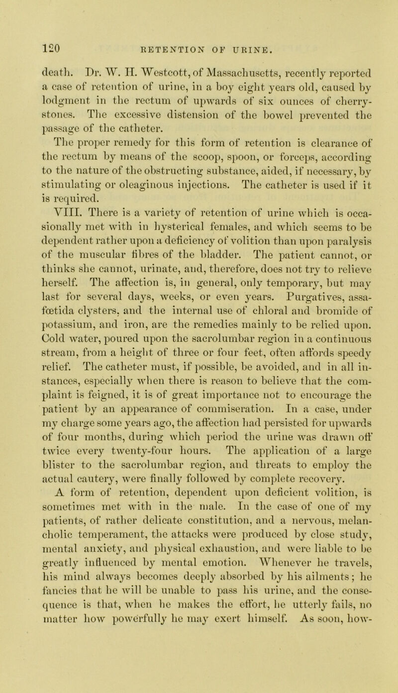 deatli. Dr. W. II. Westcott,of Massachusetts, recently reported a case of retention of urine, in a boy eight years old, caused hy lodgment in the rectum of upwards of six ounces of cherry- stones. Tlie excessive distension of the bowel prevented the passage of the catheter. The proper remedy for this form of retention is clearance of the rectum hy means of the scoop, spoon, or forceps, according to the nature of the obstructing substance, aided, if necessary, hy stimulating or oleaginous injections. The catheter is used if it is required. VIII. There is a variety of retention of urine which is occa- sionally met with in hysterical females, and which seems to he dependent rather upon a deficiency of volition than upon paralysis of the muscular fibres of the bladder. The patient cannot, or thinks she cannot, urinate, and, therefore, does not try to relieve herself. The atfection is, in general, only temporary, hut may last for several days, weeks, or even years. Purgatives, assa- foetida clysters, and the internal use of chloral and bromide of potassium, and iron, are the remedies mainly to be relied upon. Cold water, poured upon the sacrolumbar region in a continuous stream, from a heiglit of three or four feet, often affords speedy relief. The catheter must, if possible, be avoided, and in all in- stances, especially when there is reason to believe that the com- plaint is feigned, it is of great importance not to encourage the patient hy an appearance of commiseration. In a case, under my charge some years ago, the affection had persisted for upwards of four months, during which period the urine was drawn oft* twice every twenty-four hours. The application of a large blister to the sacrolumbar region, and threats to employ the actual cautery, were finally followed by complete recovery. A form of retention, dependent upon deficient volition, is sometimes met with in the male. In the case of one of my patients, of rather delicate constitution, and a nervous, melan- cholic temperament, the attacks were produced by close study, mental anxiety, and physical exhaustion, and were liable to be greatly infiuenced by mental emotion. Whenever he travels, his mind always becomes deeply iibsorbed by his ailments; he fancies that he will he unable to pass his urine, and the conse- quence is that, when he makes the effort, he utterly fiiils, no matter how powerfully he may exert himself. As soon, how-