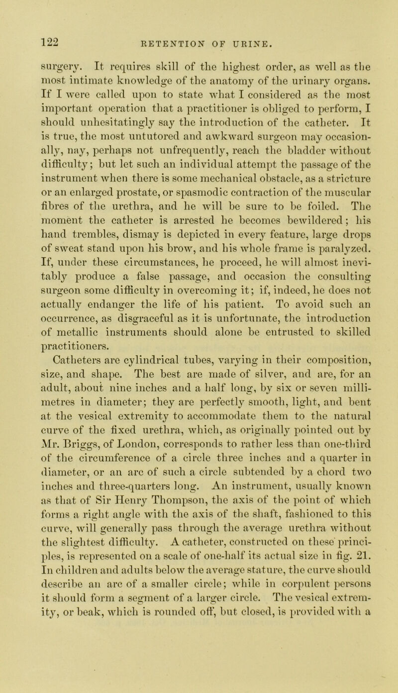 surgery. It requires skill of the highest order, as well as the most intimate knowledge of the anatomy of the urinary organs. If I were called upon to state what I considered as the most important operation that a practitioner is obliged to perform, I should unhesitatingly say the introduction of the catheter. It is true, the most untutored and awkward surgeon may occasion- ally, nay, perhaps not unfrequently, reach the bladder without difficulty; but let such an individual attempt the passage of the instrument when there is some mechanical obstacle, as a stricture or an enlarged prostate, or spasmodic contraction of the muscular fibres of the urethra, and he will he sure to be foiled. The moment the catheter is arrested he becomes bewildered; his hand trembles, dismay is depicted in every feature, large drops of sweat stand upon his brow, and his whole frame is paralyzed. If, under these circumstances, he proceed, he will almost inevi- tably produce a false passage, and occasion the consulting surgeon some difficulty in overcoming it; if, indeed, he does not actually endanger the life of his patient. To avoid such an occurrence, as disgraceful as it is unfortunate, the introduction of metallic instruments should alone be entrusted to skilled practitioners. Catheters are cylindrical tubes, varying in their composition, size, and shape. The best are made of silver, and are, for an adult, about nine inches and a half long, by six or seven milli- metres in diameter; they are perfectly smooth, light, and bent at the vesical extremity to accommodate them to the natural curve of the fixed urethra, which, as originally pointed out by Mr. Briggs, of London, corresponds to rather less than one-third of the circumference of a circle three inches and a quarter in diameter, or an arc of such a circle subtended by a chord two inches and three-quarters long. An instrument, usually known as that of Sir Henry Thompson, the axis of the point of which forms a right angle with the axis of the shaft, fashioned to this curve, will generally pass through the average urethra without the slightest difficulty. A catheter, constructed on these princi- ples, is represented on a scale of one-half its actual size in fig. 21. In children and adults below the average stature, the curve should describe an arc of a smaller circle; while in corpulent persons it should form a segment of a larger circle. The vesical extrem- ity, or beak, which is rounded ofi“, but closed, is provided with a