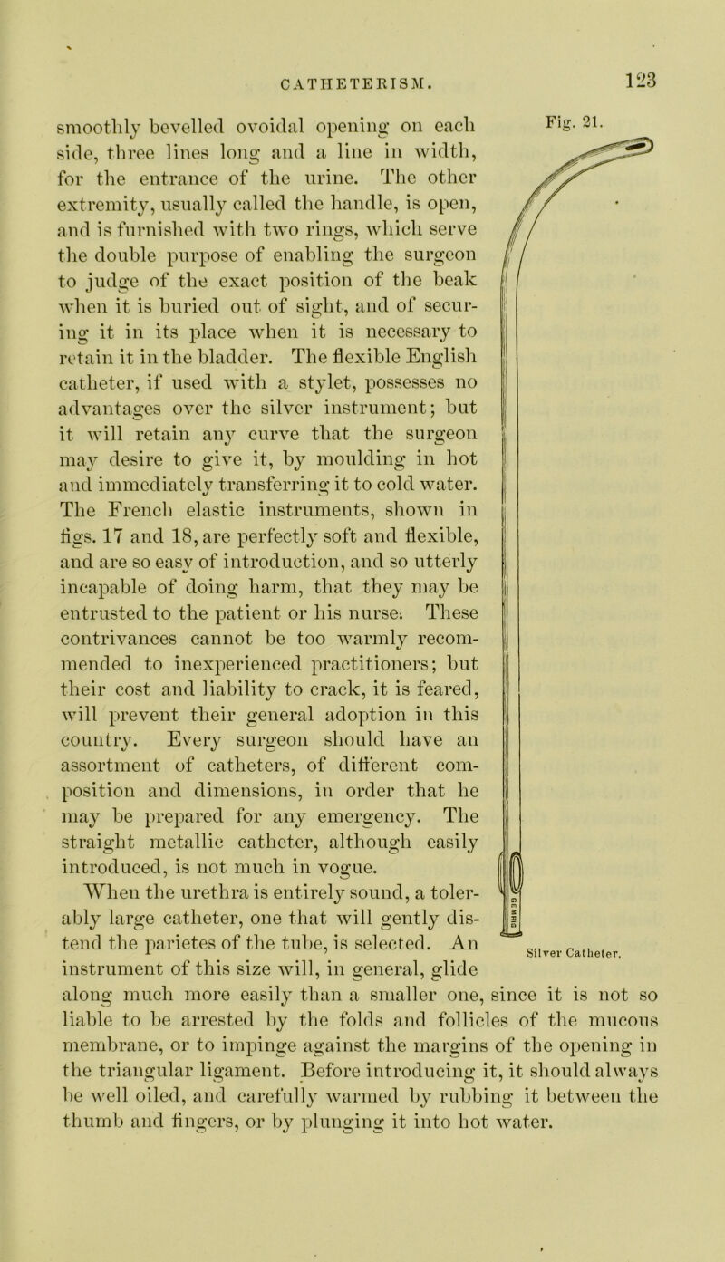 smoothly bevelled ovoidal opening on each Fiu:. 21. side, three lines long and a line in width, for the entrance of the nrine. The other extreinit}, nsnally called the handle, is open, and is furnished with two rings, Avhich serve the double purpose of enabling the surgeon to judge of the exact position of the beak when it is buried out of sight, and of secur- ing it in its place wdien it is necessary to retain it in the bladder. The flexible English catheter, if used with a stylet, possesses no advantages over the silver instrument; but it will retain an}^ curve that the surgeon may desire to give it, by moulding in hot and immediately transferring it to cold water. The French elastic instruments, shown in flgs. 17 and 18, are perfectly soft and flexible, and are so easy of introduction, and so utterly incapable of doing harm, that they may be entrusted to the patient or his nurse; These contrivances cannot be too warmly recom- mended to inexperienced practitioners; but their cost and liability to crack, it is feared, will prevent their general adoption in this country. Every surgeon should have an assortment of catheters, of different com- position and dimensions, in order that he may be prepared for any emergency. The straight metallic catheter, although easily introduced, is not much in vogue. When the urethra is entirely sound, a toler- ably large catheter, one that will gently dis- tend the parietes of the tube, is selected. An instrument of this size will, in general, glide along much more easily than a smaller one, since it is not so liable to be arrested by the folds and follicles of the mucous membrane, or to impinge against the margins of the opening in the triangular ligament. Before introducing it, it should always he well oiled, and carefully warmed hy rubbing it between the thumb and fingers, or by plunging it into hot water. Silver Catheter.