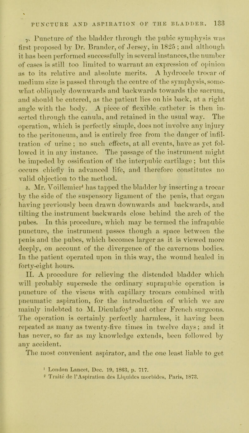 y. Puncture of the bladder tliroiigli tlie pubic sympbyRis was first proposed bj^ Dr. Brauder, of Jersey, iu 1825 ; and altbougb it has been [lerformed successfully iu several iustauce8,tbe unudjer of cases is still too limited to warrant an expression of o]»iuiou as to its relative and absolute merits. A hydrocele trocar medium size is passed through the centre of the sympb^^sis, some- what obliquely downwards and backwards towards the sacrum, and should l)e entered, as the patient lies on bis l^ack, at a right angle with the body. A piece of flexible catheter is then in- serted tbronoli the caniila, and retained in the usual wav. The (q:>eration, winch is perfecth^ simple, does not involve any injury to the peritoneum, and is entirely free from tlie danger of infil- tration of urine ; no such effects, at all events, have as yet fol- lowed it in any instance. The passage of the instrument might ])e impeded by ossification of the interpubic cartilage; but tliis occurs cbieflv in advanced life, and therefore constitutes no valid objection to the method. 8. Mr. YoillemieP has tapped the bladder by inserting a trocar by the side of the suspensoiy ligament of the penis, that organ having previously been drawn downwards and backwards, and tiltino' the instrument backwards close behind the arch of the o pubes. In this procedure, which may be termed the infrapubic puncture, the instrument passes though a space between the penis and the pubes, which becomes larger as it is viewed more <leepl}q on account of the divergence of the cavernous bodies. In the patient operated upon in this way, the wound healed in forty-eight hours. II. A procedure for relieving the distended bladder which will probably supersede the ordinaiy suprapubic operation is [uincture of the viscus with capillary trocars combined with pneumatic aspiration, for the introduction of which we are mainly indebted to ^I. Dieulafoy^ and other French surgeons. ^Ihe operation is certainly perfectly harmless, it having been repeated as many as twenty-five times in twelve days; and it has never, so far as my knowledge extends, been followed by any accident. The most convenient aspirator, and the one least lialjle to get ■ London Lancet, Dec. 19, 18G3, p. 717. 2 Traite de FAspiralion des Liejuides inorbides, Paris, 1S73.