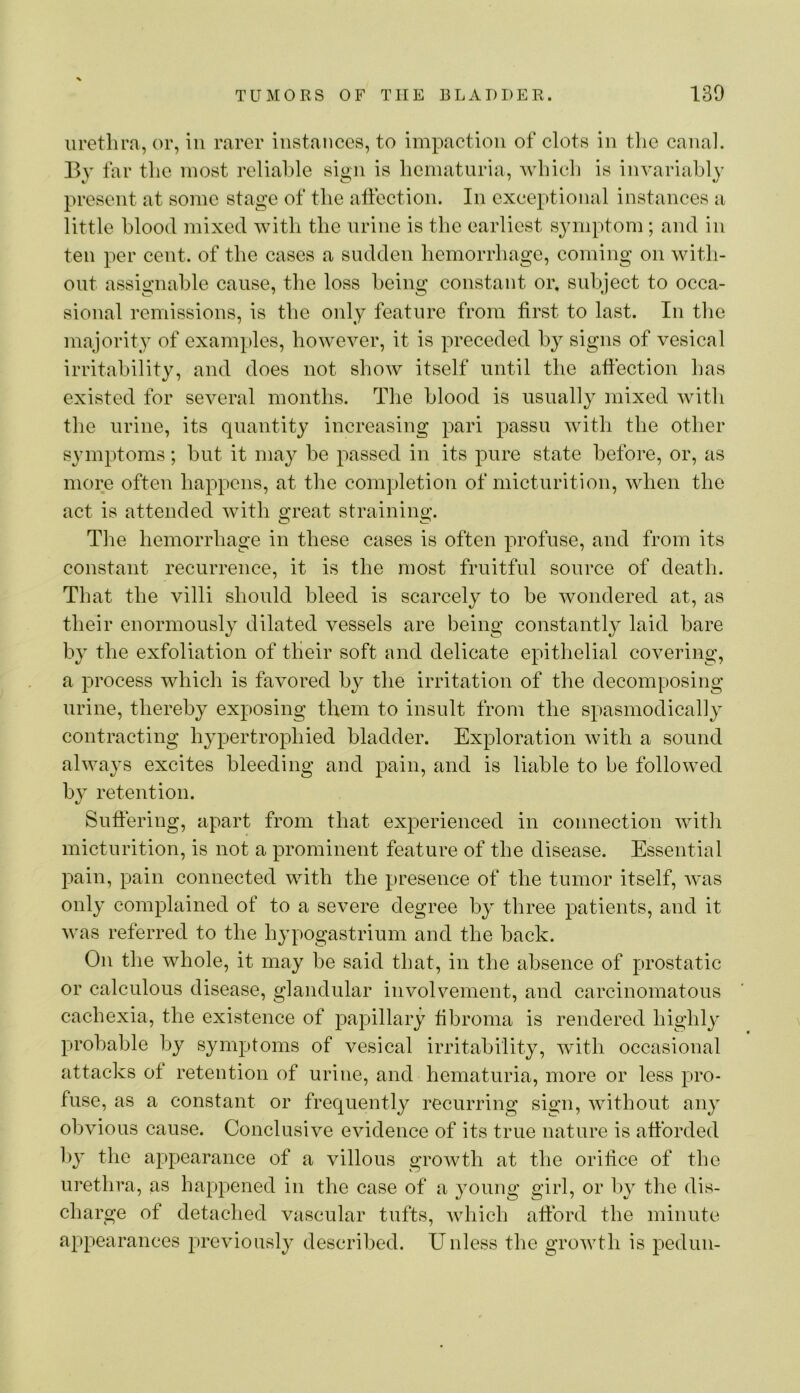 urethra, or, in rarer instances, to impaction of clots in the caiiah By far the most reliable sign is hematuria, Avhich is invariably present at some stage of tlie affection. In exceptional instances a little blood mixed with the urine is the earliest symptom ; and in ten per cent, of the cases a sudden hemorrhage, coming on with- out assignable cause, the loss being constant or. subject to occa- sional remissions, is the oidy feature from first to last. In the majority of examples, however, it is preceded by signs of vesical irritability, and does not show itself until the affection has existed for several months. The blood is usually mixed with tlie urine, its quantity increasing pari passu with the other symptoms; hut it may he passed in its pure state before, or, as more often happens, at the completion of micturition, when the act is attended with great straining. The hemorrhage in these cases is often profuse, and from its constant recurrence, it is the most fruitful source of death. That the villi should bleed is scarcely to he wondered at, as their enormously dilated vessels are being constantly laid bare by the exfoliation of their soft and delicate epithelial covering, a process which is favored by the irritation of the decomposing urine, thereby exposing them to insult from the spasmodically contracting h3q3ertrophied bladder. Exploration with a sound always excites bleeding and pain, and is liable to be followed by retention. Suffering, apart from that experienced in connection with micturition, is not a prominent feature of the disease. Essential pain, pain connected with the presence of the tumor itself, Avas only complained of to a severe degree by three patients, and it was referred to the hypogastrium and the back. On the whole, it may be said that, in the absence of prostatic or calculous disease, glandular involvement, and carcinomatous cachexia, the existence of papillary fibroma is rendered highly probable by symptoms of vesical irritability, Avith occasional attacks of retention of urine, and hematuria, more or less pro- fuse, as a constant or frequently recurring sign, Avithout any obvious cause. Conclusive eAudence of its true nature is afforded 1>3’ tlie appearance of a villous groAvth at the orifice of the urethra, as happened in the case of a young girl, or liy the dis- charge of detached vascular tufts, Avhich afford the minute ajipearances preAuousl}^ described. Unless the groAvth is pediiii-