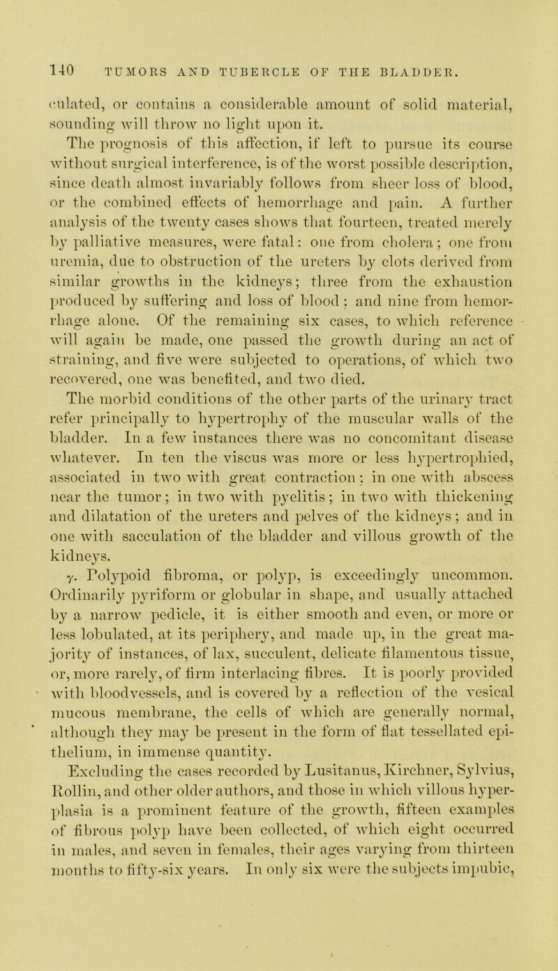 emulated, or contains a considerable amount of solid material, sounding Avill tlirow no light upon it. The prognosis of this affection, if left to pursue its course without surgical interference, is of the worst possible description, since death almost invariably folloAVs from sheer loss of hlood, or the combined effects of hemorrhage and pain. A further analysis of the tAventy cases shows that fourteen, treated merely ])y palliative measures, Avere fatal; one from cholera; one from uremia, due to obstruction of the ureters by clots deri\cd from similar growths in the kidneys; three from the exhaustion lu’oduced bv sufferino; and loss of blood : and nine from hemor- rhao;e alone. Of the remainino; six cases, to AAdiich reference Avill again be made, one passed the groAvth during an act of straining, and five Avere subjected to operations, of AAdiich tAvo recovered, one was benefited, and tAvo died. The morbid conditions of the other parts of the urinary tract refer principally to hj^pertrophy of the muscular Avails of the bladder. In a feAv instances there Avas no concomitant disease AvhateAmr. In ten the viscus Avas more or less h^qoertrophied, associated in tAvo Avith sfreat contraction: in one Avith abscess near the tumor; in two with pyelitis; in tAvo Avith thickening and dilatation of the ureters and pehms of the kidneys; and in one Avith sacculation of the bladder and villous growth of the kidneys. y. Polypoid fibroma, or polyp, is exceedingly uncommon. Ordinarily pyriform or globular in shape, and usually attached by a narroAv pedicle, it is either smooth and even, or more or less lobulated, at its periphery, and made up, in the great ma- jority of instances, of lax, succulent, delicate filamentous tissue, or, more rarel}g of firm interlacing fibres. It is poorh^ provided Avith bloodvessels, and is covered by a reflection of the A’esical mucous membrane, the cells of Avhich are generally normal, although they may be present in the form of flat tessellated epi- thelium, in immense quantity. Excluding the cases recorded by Lusitanus, Kirchner, Syhffus, Rollin, and other older authors, and those in Avhich villous hyper- plasia is a prominent feature of the groAvth, fifteen examples of fibrous polyp have been collected, of Avhich eight occurred in males, and seven in females, their ages varying from thirteen months to fifty-six years. In only six Avere the subjects im})ubic.