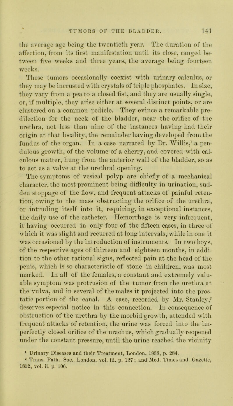 tlio avcrao’e ao-e heiiiii: the twentictli year. The duration of the ahection, from its lirst manifestation until its close, ranged l)e- tween tive weeks and three years, the average being fourteen weeks. These tumors occasionally coexist with urinary calculus, or they may be incrusted with crystals of triple phosphates. In size, the}' vary from a pea to a closed fist, and they are usually single, or, if multiple, they arise either at several distinct points, or are clustered on a common pedicle. They evince a remarkable pre- dilection for the neck of the bladder, near the orifice of the urethra, not less than nine of the instances having had their origin at that locality, the remainder having developed from the fundus of the organ. In a case narrated by Dr. Willis,^ a pen- dulous growth, of the volume of a cherry, and covered with cal- culous matter, hung from the anterior wall of the bladder, so as to act as a valve at the urethral opening. The symptoms of vesical polyp are chiefiy of a mechanical character, the most prominent being difiiculty in urination, sud- den stoppage of the fiow, and frequent attacks of painful reten- tion, owing to the mass obstructing the orifice of the urethra, or intruding itself into it, requiring, in exceptional instances, the daily use of the catheter. Hemorrhage is very infrequent, it having occurred in only four of the fifteen cases, in three of which it was slight and recurred at long intervals, while in one it was occasioned by the introduction of instruments. In two boys, of the respective ages of thirteen and eighteen months, in addi- tion to the other rational signs, refiected pain at the head of the penis, which is so characteristic of stone in children, was most marked. In all of the females, a constant and extremely valu- able sj'mptom was protrusion of the tumor from the uretlira at the vulva, and in several of the males it projected into the pros- tatic portion of the canal. A case, recorded by Mr. Stanley,^ deserves especial notice in this connection. In consequence of obstruction of the urethra by the morbid growth, attended with frequent attacks of retention, the urine was forced into the im- perfectly closed orifice of the urachus, which gradually reopened under the constant pressure, until the urine reached the vicinity ' Urinary Diseases and their Treatment, London, 1838, p. 284. 2 Trans. Path. Soc. London, vol. iii. p. 127; and Med. Times and Gazette, 1852, vol. ii. p. lOG.