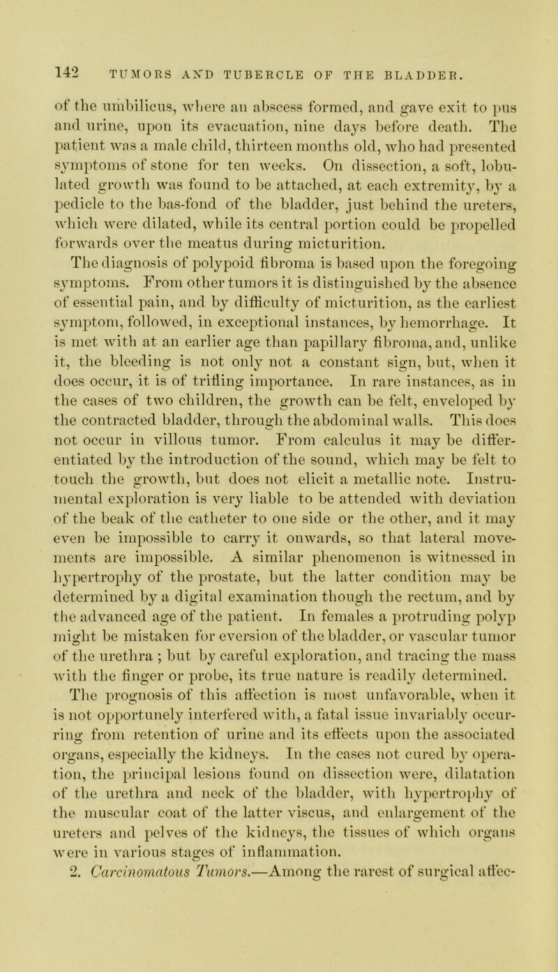 ot the umbilicus, wljere an abscess formed, and gave exit to pus and urine, upon its evacuation, nine days before death. The patient was a male child, thirteen months old, who had presented symptoms of stone for ten weeks. On dissection, a soft, lobu- lated growth was found to he attached, at each extremity, by a pedicle to the has-fond of the bladder, just behind the ureters, which were dilated, while its central portion could be propelled forwards over the meatus during micturition. The diagnosis of polypoid fibroma is based upon the foregoing symptoms. From other tumors it is distinguished by the absence of essential pain, and by difficulty of micturition, as the earliest sjunptom, followed, in exceptional instances, by hemorrhage. It is met with at an earlier age than papillary fibroma, and, unlike it, the bleeding is not only not a constant sign, but, when it does occur, it is of trilling importance. In rare instances, as in the cases of two children, the growth can be felt, enveloped by the contracted bladder, through the abdominal walls. This does not occur in villous tumor. From calculus it may be differ- entiated by the introduction of the sound, which may be felt to touch the growth, but does not elicit a metallic note. Instru- mental exploration is very liable to be attended with deviation of the beak of the catheter to one side or the other, and it may even be impossible to carry it onwards, so that lateral move- ments are impossible. A similar phenomenon is witnessed in hj^pertrophy of the prostate, but the latter condition may be determined by a digital examination though the rectum, and hy the advanced age of the patient. In females a protruding polyp might be mistaken for eversion of the bladder, or vascular tumor of the urethra ; but by careful exploration, and tracing the mass with the finger or probe, its true nature is readily determined. The prognosis of this affection is most unfavorahle, when it is not opportunely interfered with, a fatal issue invariably occur- ring from retention of urine and its effects upon the associated organs, especially the kidneys. In the cases not cured b} opera- tion, the principal lesions found on dissection were, dilatation of the urethra and neck of the bladder, with hypertro[)hy of the muscular coat of the latter viscus, and enlargement of the ureters and pelves of the kidneys, the tissues of which organs were in various statues of inflammation. 2. Carcinomatous Tumors.—Among the rarest of surgical affec-