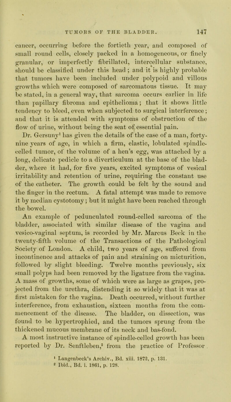 cancer, occurring before the fortietli year, and composed of small round cells, closely packed in a homogeneous, or finely granular, or imperfectly fibrillated, intercellular substance, should be classified under this head ; and it is highly probable that tumors have been included under polypoid and villous growths which were composed of sarcomatous tissue. It may l')e stated, in a general way, that sarcoma occurs earlier in life than papillary fibroma and epithelioma; that it shows little tendency to bleed, even when subjected to surgical interference; and that it is attended with symptoms of obstruction of the flow of urine, without being the seat of. essential pain. Dr. Gersuny^ has given the details of the case of a man, forty- nine years of age, in which a firm, elastic, lobulated spindle- (•elled tumor, of the volume of a hen’s egg, was attached by a long, delicate pedicle to a diverticulum at the base of the blad- der, where it had, for five years, excited symptoms of vesical irritability and retention of urine, requiring the constant use of the catheter. The growth could be felt by the sound and the finger in the rectum. A fatal attempt was made to remove it by median cystotomy; but it might have been reached through the bowel. An example of pedunculated round-eelled sarcoma of the bladder, associated with similar disease of the vagina and vesico-vaginal septum, is recorded by Mr. Marcus Beck in the twenty-fifth volume of the Transactions of the Pathological Society of London. A child, two years of age, suffered from incontinence and attacks of pain and straining on micturition, followed by slight bleeding. Twelve months previously, six small polyps had been removed by the ligature from the vagina. A mass of growths, some of which were as large as grapes, pro- jected from the urethra, distending it so widely that it was at first mistaken for the vagina. Death occurred, without further interference, from exhaustion, sixteen months from the com- mencement of the disease. The bladder, on dissection, was found to be hypertrophied, and the tumors sprung from the thickened mucous membrane of its neck and bas-fond. A most instructive instance of spindle-celled growth has been reported by Dr. Senftleben,^ from the practice of Professor . ' Langenbeck’s Archiv., Bel. xiii. 1872, p. 131. 2 Ibid., Bd. i. 1861, p. 128.