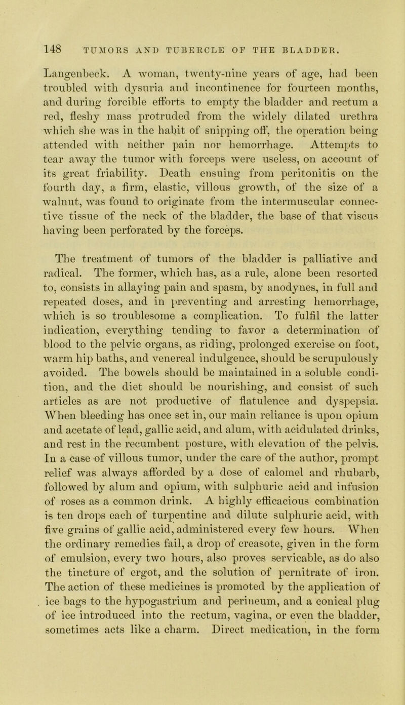 Langenbeck. A woman, twenty-nine years of age, had been troubled with d^^suria and incontinence for fourteen months, and during forcible efforts to empty the bladder and rectum a red, fleshy mass protruded from the widely dilated urethra which she was in the habit of snipping off, the operation being attended with neither pain nor hemorrhage. Attempts to tear away the tumor with forceps were useless, on account of its great friability. Death ensuing from peritonitis on the fourth day, a firm, elastic, villous growth, of the size of a walnut, was found to originate from the intermuscular connec- tive tissue of the neck of the bladder, the base of that viscus having been perforated by the forceps. The treatment of tumors of the bladder is palliative and radical. The former, which has, as a rule, alone been resorted to, consists in allaying pain and spasm, by anodynes, in full and repeated doses, and in preventing and arresting hemorrhage, which is so troublesome a complication. To fulfil the latter indication, everything tending to favor a determination of blood to the pelvic organs, as riding, prolonged exercise on foot, warm hip baths, and venereal indulgence, should be scrupulously avoided. The bowels should be maintained in a soluble condi- tion, and the diet should be nourishing, and consist of such articles as are not productive of flatulence and dyspepsia. When bleeding has once set in, our main reliance is upon opium and acetate of lead, gallic acid, and alum, with acidulated drinks, and rest in the recumbent posture, with elevation of the pelvis. In a ease of villous tumor, under the care of the author, prompt relief was always afforded by a dose of calomel and rhubarb, followed by alum and opium, with sulphuric acid and infusion of roses as a common drink. A highly eflicacious combination k ten drops each of turpentine and dilute sulphuric acid, with five grains of gallic acid, administered every few hours. When the ordinary remedies fail, a drop of creasote, given in the form of emulsion, every two hours, also proves servicable, as do also the tincture of ergot, and the solution of pernitrate of iron. The action of these medicines is promoted by the application of ice bags to the hypogastrium and perineum, and a conical plug of ice introduced into the rectum, vagina, or even the bladder, sometimes acts like a charm. Direct medication, in the form