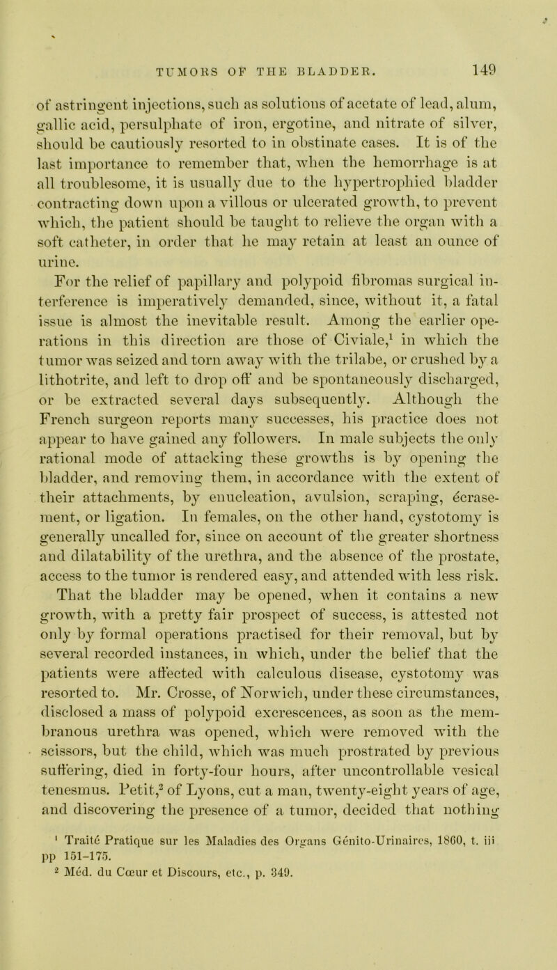 of astringent injections, snch as solutions of acetate of lead, alum, gallic acid, persulphate of iron, ergotine, and nitrate of silver, should be cautiously resorted to in obstinate cases. It is of the last importance to remember that, when the hemorrhage is at all troublesome, it is usuall}^ due to the hypertrophied bladder contracting down upon a villous or ulcerated growth, to prevent which, the patient should be taught to relieve the organ with a soft catheter, in order that he may retain at least an ounce of urine. For the relief of papillary and polypoid fibromas surgical in- terference is imperatively demanded, since, without it, a fatal issue is almost the inevitable result. Among the earlier ope- rations in this direction are those of Civiale,^ in which the tumor was seized and torn away with the trilabe, or crushed by a lithotrite, and left to drop oft* and be spontaneously discharged, or be extracted several days subsequently. Although the French surgeon reports many successes, his practice does not appear to have gained an}’ followers. In male subjects the only rational mode of attacking these growths is by opening the Idadder, and removing them, in accordance Avith the extent of their attachments, by enucleation, avulsion, scraping, ecrase- ment, or ligation. In females, on the other hand, cystotomy is generally uncalled for, since on account of the greater shortness and dilatability of the urethra, and the absence of the prostate, access to the tumor is rendered easy, and attended Avith less risk. That the bladder may be opened, Avhen it contains a ncAv groAvth, AAdth a pretty fair prospect of success, is attested not only by formal operations practised for their removal, but by several recorded instances, in Avhich, under the belief that the patients Avere affected Avith calculous disease, cystotomy was resorted to. Mr. Crosse, of Norwich, under these circumstances, disclosed a mass of polypoid excrescences, as soon as the mem- branous urethra Avas opened, Avhich Avere remoA^ed with the scissors, but the child, Avhich was much prostrated by previous suffering, died in forty-four hours, after uncontrollable A’esical tenesmus. Fetit,^ of Lyons, cut a man, tAventy-eight years of age, and discovering the presence of a tumor, decided that nothing ' Traitc Pratique sur les Maladies des Organs Genito-Urinaires, 18G0, t. iii pp 151-175. 2 Med. du Cceur et Discours, etc., p. 349.