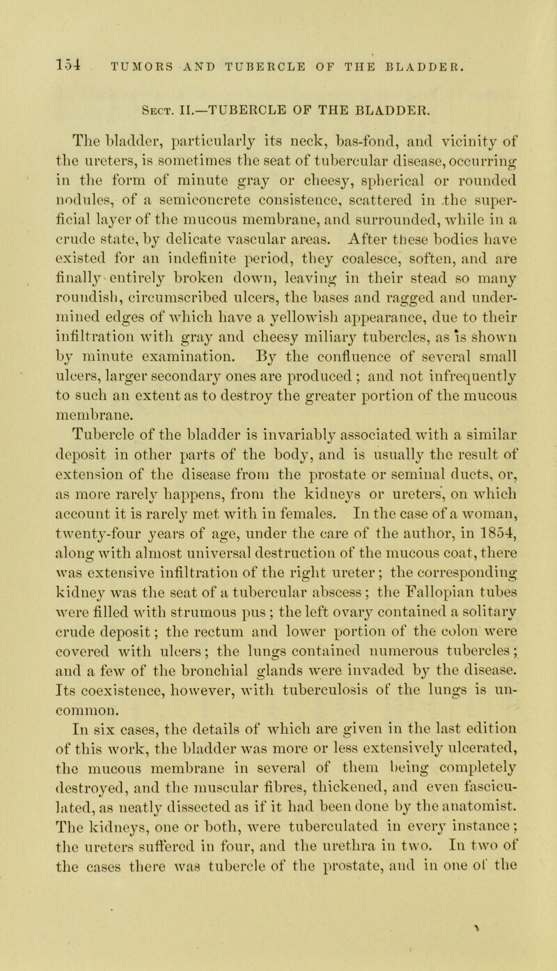 Sect. II.—TUBERCLE OF THE BLADDER. The bladder, particularly its neck, bas-fond, and vicinity of the ureters, is sometimes the seat of tubercular disease, occurring in tlie form of minute gray or cheesy, spherical or rounded nodules, of a semiconcrete consistence, scattered in .the super- ficial layer of the mucous membrane, and surrounded, while in a crude state, by delicate vascular areas. After these bodies have existed for an indefinite period, they coalesce, soften, and are finally' entirely broken down, leaving in their stead so many roundisli, circumscribed ulcers, the bases and ragged and under- mined edges of which have a yellowish appearance, due to their infiltration with gray and cheesy miliaiy tubercles, as is shown by minute examination. By the confluence of several small ulcers, larger secondary ones are produced ; and not infrequently to such an extent as to destroy the greater portion of the mucous membrane. Tubercle of the bladder is invariably associated with a similar deposit in other parts of the body, and is usually the result of extension of the disease from the prostate or seminal ducts, or, as more rarely happens, from the kidneys or ureters, on which account it is rarely met with in females. In the case of a woman, twenty-four years of age, under the care of the author, in 1854, along with almost universal destruction of the mucous coat, there was extensive infiltration of the right ureter; the corresponding kidney was the seat of a tubercular abscess ; the Fallopian tubes were filled with strumous pus ; the left ovary contained a solitary crude deposit; the rectum and lower portion of the colon were covered with ulcers; the lungs contained numerous tubercles; and a few of the bronchial glands were invaded by the disease. Its coexistence, however, with tuberculosis of the lungs is un- common. In six cases, the details of which are given in the last edition of this work, the bladder was more or less extensively ulcerated, the mucous membrane in several of them being completely destroyed, and the muscular fibres, thickened, and even fascicu- lated, as neatly dissected as if it had been done by the anatomist. The kidneys, one or both, were tuberculated in every instance; the ureters suffered in four, and the urethra in two. In two of the cases there was tubercle of the prostate, and in one of the