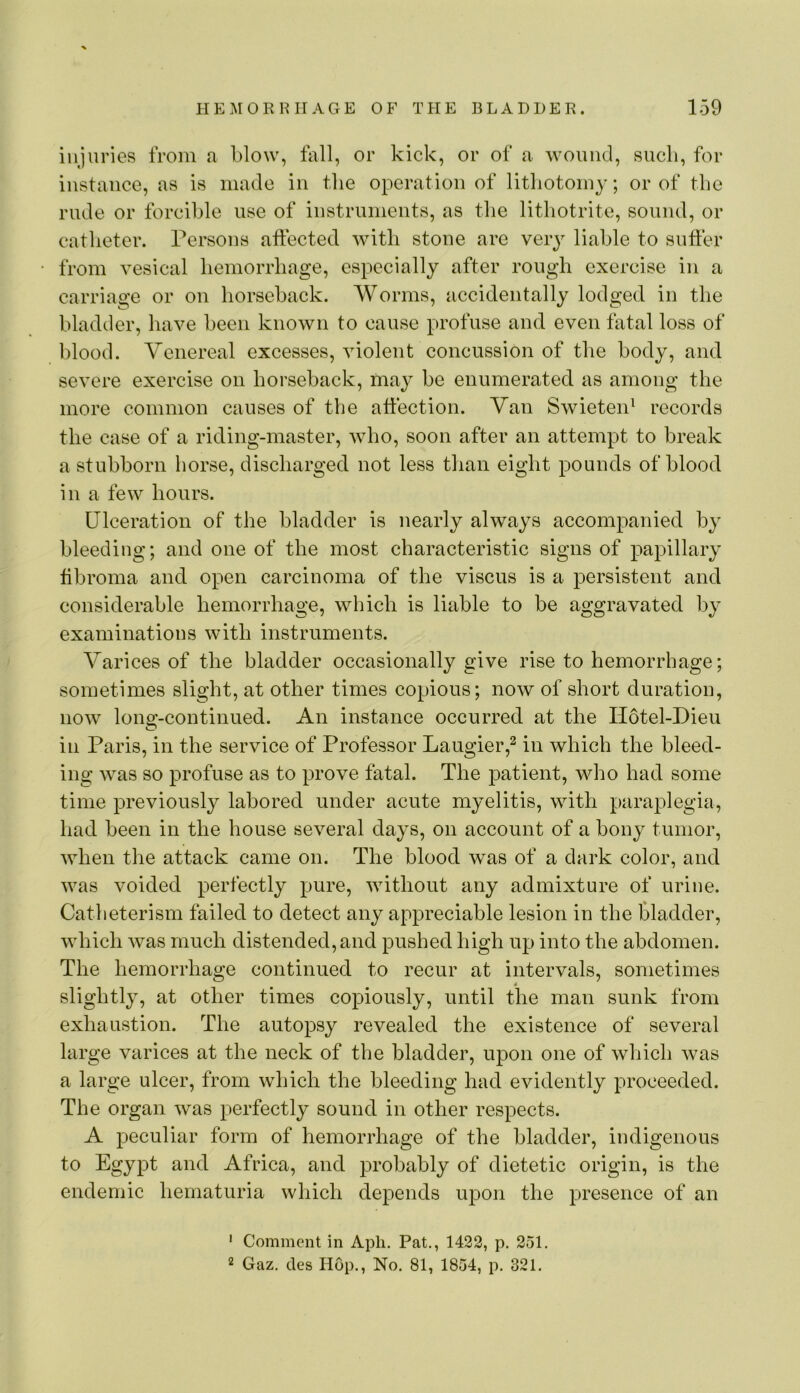 injuries from a blow, fall, or kick, or of a wound, sucli, for instance, as is made in the operation of lithotomy; or of the rude or forcible use of instrnments, as the lithotrite, sound, or catheter. Persons aftected with stone are veiy liable to suffer from vesical hemorrhage, especially after rough exercise in a carriage or on horseback. Worms, accidentally lodged in the bladder, have been known to cause profuse and even fatal loss of blood. Venereal excesses, violent concussion of the body, and severe exercise on horseback, may be enumerated as among the more common causes of the affection. Van Swieten^ records the case of a riding-master, who, soon after an attempt to break a stubborn horse, discharged not less than eight pounds of blood in a few hours. Ulceration of the bladder is nearly always accompanied by bleeding; and one of the most characteristic signs of papillary ffbroma and open carcinoma of the viscns is a persistent and considerable hemorrhage, which is liable to be aggravated by examinations with instrnments. Varices of the bladder occasionally give rise to hemorrhage; sometimes slight, at other times copious; now of short duration, now long-continued. An instance occurred at the Hotel-Dien in Paris, in the service of Professor Langier,^ in which the bleed- ing was so profuse as to prove fatal. The patient, who had some time previously labored under acute myelitis, with paraplegia, had been in the house several days, on account of a bony tumor, when the attack came on. The blood was of a dark color, and was voided perfectly pure, without any admixture of urine. Catheterism failed to detect any appreciable lesion in the bladder, which was much distended, and pushed high up into the abdomen. The hemorrhage continued to recur at intervals, sometimes 4 slightly, at other times copiously, until the man sunk from exhaustion. The autopsy revealed the existence of several large varices at the neck of the bladder, upon one of which was a large ulcer, from which the bleeding had evidently proceeded. The organ was perfectly sound in other respects. A peculiar form of hemorrhage of the bladder, indigenous to Egypt and Africa, and probably of dietetic origin, is the endemic hematuria which depends upon the presence of an ' Comment in Apli. Pat., 1422, p. 251, 2 Gaz. des Hop., No. 81, 1854, p. 321.