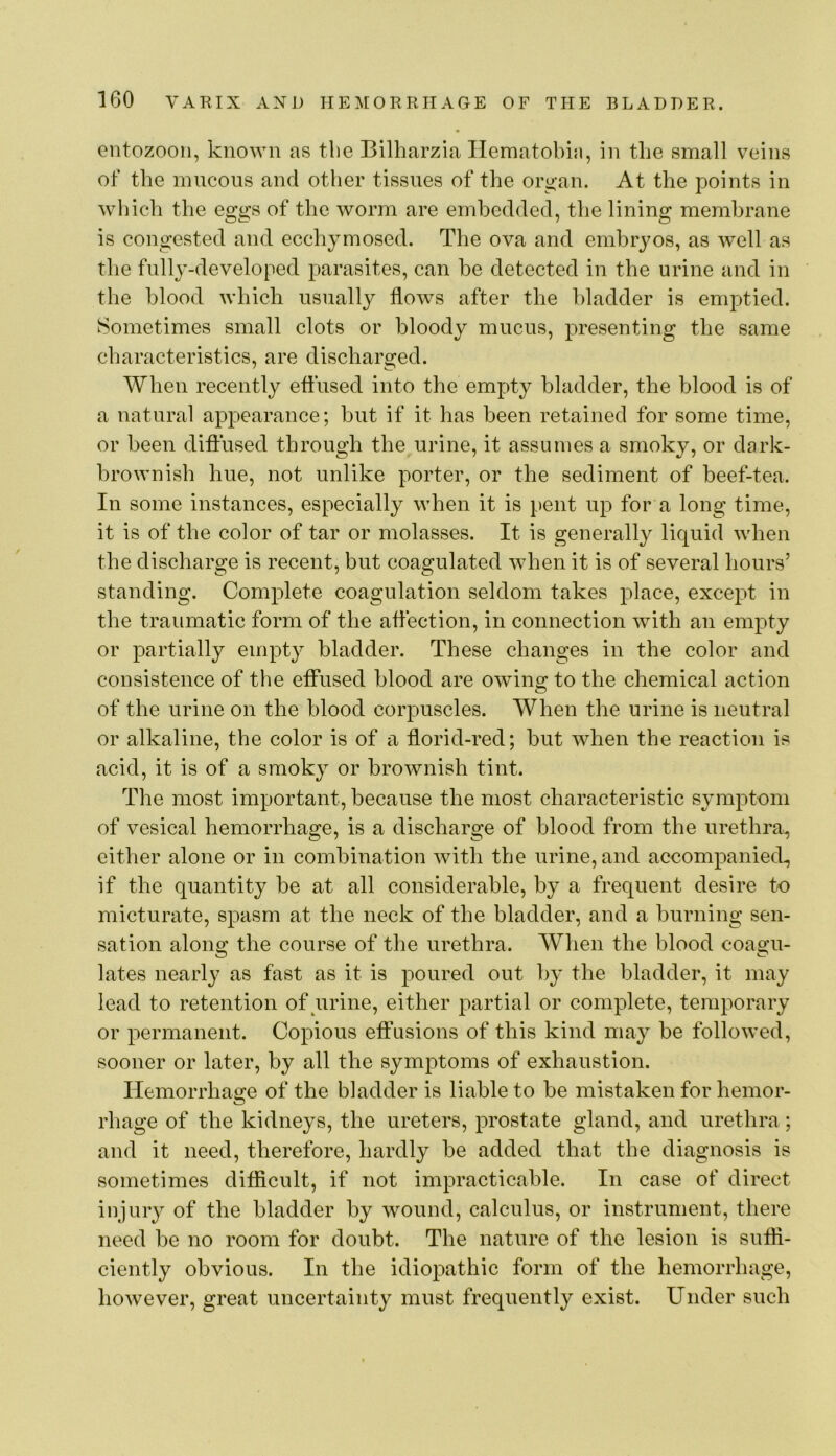 entozooii, known as the Bilharzia Ilematobin, in the small veins of the mucous and other tissues of the organ. At the points in which the eggs of the worm are embedded, the lining membrane is congested and ecchymosed. The ova and embryos, as well as the fullj'-developed parasites, can be detected in the urine and in the blood which usually flows after the bladder is emptied. Sometimes small clots or bloody mucus, presenting the same characteristics, are discharged. When recently effused into the empty bladder, the blood is of a natural appearance; but if it has been retained for some time, or been diftused through the urine, it assumes a smoky, or dark- brownish hue, not unlike porter, or the sediment of beef-tea. In some instances, especially when it is pent up for a long time, it is of the color of tar or molasses. It is generally liquid when the discharge is recent, but coagulated when it is of several hours’ standing. Complete coagulation seldom takes place, except in the traumatic form of the affection, in connection with an empty or partially empty bladder. These changes in the color and consistence of the effused blood are owing to the chemical action of the urine on the blood corpuscles. When the urine is neutral or alkaline, the color is of a florid-red; but when the reaction is acid, it is of a smoky or brownish tint. The most important, because the most characteristic symptom of vesical hemorrhage, is a discharge of blood from the urethra^ either alone or in combination with the urine, and accompanied., if the quantity be at all considerable, by a frequent desire to micturate, spasm at the neck of the bladder, and a burning sen- sation along the course of the urethra. When the blood coagu- lates nearly as fast as it is poured out by the bladder, it may lead to retention of urine, either partial or complete, temporary or permanent. Copious eft'usions of this kind may be followed, sooner or later, by all the symptoms of exhaustion. Hemorrhage of the bladder is liable to be mistaken for hemor- rhage of the kidneys, the ureters, prostate gland, and urethra; and it need, therefore, hardly be added that the diagnosis is sometimes difficult, if not impracticable. In case of direct injury of the bladder by wound, calculus, or instrument, there need be no room for doubt. The nature of the lesion is sufli- ciently obvious. In the idiopathic form of the hemorrhage, however, great uncertainty must frequently exist. Under such