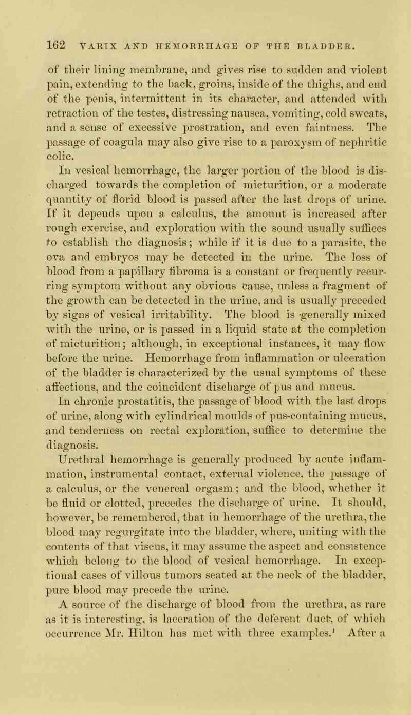 of their lining membrane, and gives rise to sadden and violent pain, extending to the hack, groins, inside of the thighs, and end of the penis, intermittent in its character, and attended with retraction of the testes, distressing nausea, vomiting, cold sweats, and a sense of excessive prostration, and even faintness. The passage of coagula may also give rise to a paroxysm of nephritic colic. In vesical hemorrhage, the larger portion of the blood is dis- charged towards the completion of micturition, or a moderate quantity of florid blood is passed after the last drops of urine. If it depends upon a calculus, the amount is increased after rough exercise, and exploration with the sound usually suffices to establish the diagnosis; while if it is due to a parasite, the ova and embryos may be detected in the urine. The loss of blood from a papillary flhroma is a constant or frequently recur- ring symptom without any obvious cause, unless a fragment of the growth can be detected in the urine, and is usually preceded by signs of vesical irritability. The blood is -generally mixed with the urine, or is passed in a liquid state at the completion of micturition; although, in exceptional instances, it may flow before the urine. Hemorrhao:e from inflammation or ulceration ■O of the bladder is characterized by the usual symptoms of these , affections, and the coincident discharge of pus and mucus. In chronic prostatitis, the passage of blood with the last drops of urine, along with cylindrical moulds of pus-containing mucus, and tenderness on rectal exploration, suffice to determine the diagnosis. O Urethral hemorrhage is generally produced by acute inflam- mation, instrumental contact, external violence, the passage of a calculus, or the venereal orgasm; and the blood, whether it be fluid or clotted, precedes the discharge of urine. It should, however, he remembered, that in hemorrhage of the urethra, the blood may regurgitate into the bladder, Avhere, uniting with the contents of that viscus, it may assume the aspect and consistence which belong to the blood of vesical hemorrhage. In excep- tional cases of villous tumors seated at the neck of the bladder, pure blood may precede the urine. A source of the discharge of blood from the urethra, as rare as it is interesting, is laceration of the deferent duel, of which occurrence Mr. Hilton has met with three examples.' After a