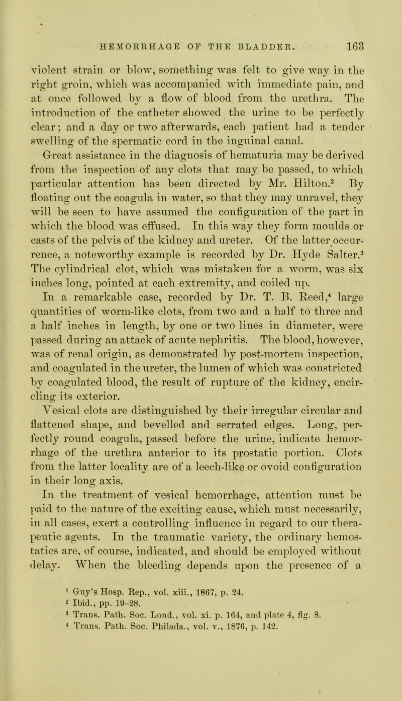 violent strain or blow, something was felt to give way in the right groin, which was accompanied with immediate pain, and at once followed by a flow of blood from the urethra. The introduction of the catheter showed the urine to be perfectly clear; and a day or two afterwards, each patient had a tender swelling of the spermatic cord in the inguinal canal. Great assistance in the diagnosis of hematuria may be derived from the inspection of any clots that may be passed, to which particular attention has been directed by Mr. Hilton.^ By floating out the coagula in water, so that they may unravel, they will be seen to have assumed the configuration of the part in which the blood was effused. In this way they form moulds or casts of the pelvis of the kidney and ureter. Of the latter occur- rence, a noteworth}^ example is recorded by Dr. Hyde Salter.^ The cylindrical clot, which was mistaken for a worm, was six inches long, pointed at each extremit}^ and coiled u]). In a remarkable case, recorded by Dr. T. B. Reed,^ large quantities of worm-like clots, from two and a half to three and a half inches in length, by one or two lines in diameter, were passed during an attack of acute nephritis. The blood, however, was of renal origin, as demonstrated by post-mortem inspection, and coagulated in the ureter, the lumen of which was constricted by coagulated blood, the result of rupture of the kidney, encir- clins: its exterior. Vesical clots are distinguished by their irregular circular and flattened shape, and bevelled and serrated edges. Long, per- fectly round coagula, passed before the urine, indicate hemor- rhage of the urethra anterior to its prostatic portion. Clots from the latter locality are of a leech-like or ovoid configuration in their lons^ axis. In the treatment of vesical hemorrhage, attention must be paid to the nature of the exciting cause, which must necessarily, in all cases, exert a controllino: influence in reo*ard to our thera- peutic agents. In the traumatic variety, the ordinary hemos- tatics are, of course, indicated, and should be employed without delay. When the bleeding depends upon the presence of a ' Guy’s Hosp. Rep., vol. xiii., 1867, p. 24. 2 Ibid., pp. 19-28. 3 Trans. Path. Soc. Lend., vol. xi. p. 104, and plate 4, fig. 8. Trans. Path. Soc. Philada., vol. v., 1870, p. 142.