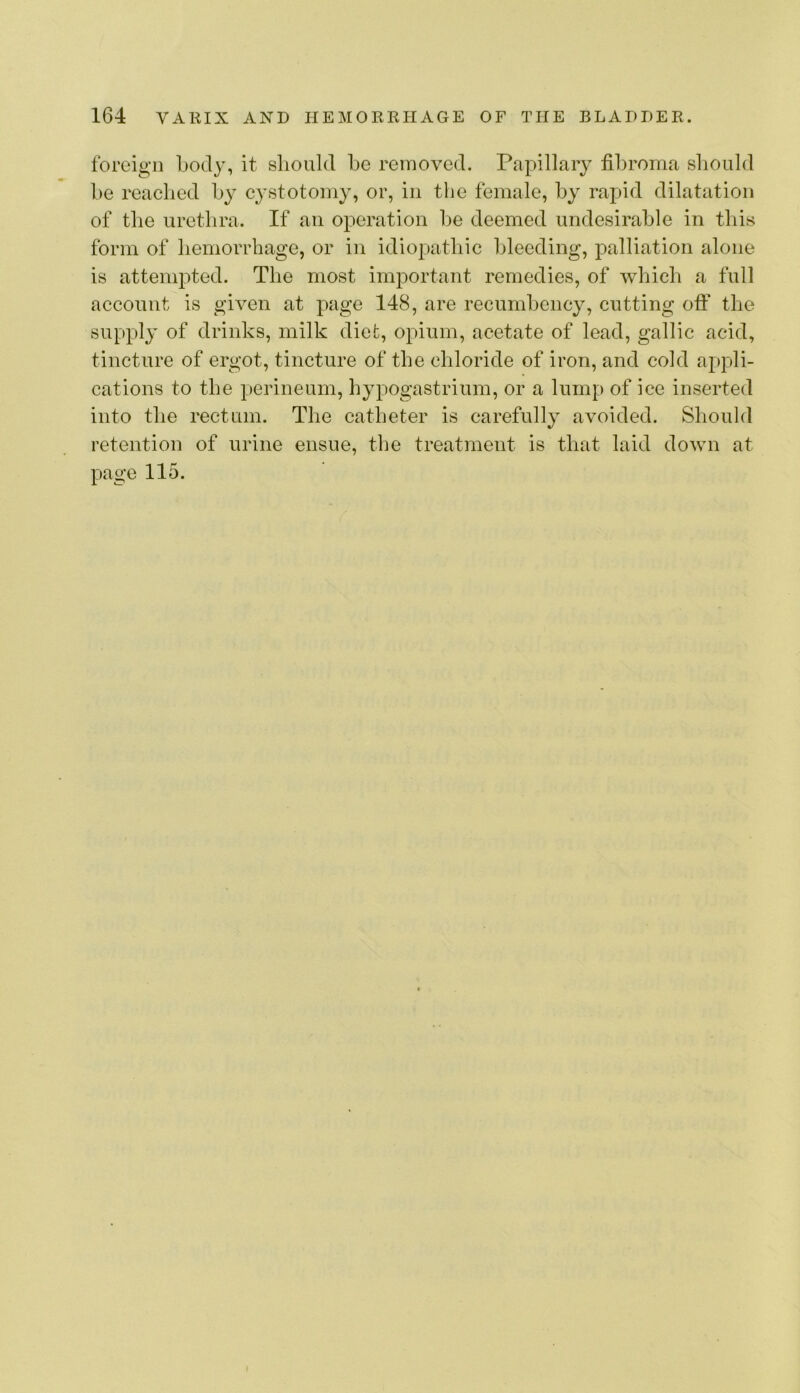 foreign body, it should be removed. Papillary fibroma should be reached by cystotomy, or, in the female, by rapid dilatation of the urethra. If an operation be deemed undesirable in this form of hemorrhage, or in idiopathic bleeding, palliation alone is attempted. The most important remedies, of which a full account is given at page 148, are recumbency, cutting oft’ the supply of drinks, milk diet, opium, acetate of lead, gallic acid, tincture of ergot, tincture of the chloride of iron, and cold appli- cations to the perineum, hypogastrium, or a lump of ice inserted into the rectum. The catheter is carefully avoided. Should retention of urine ensue, the treatment is that laid down at page 115.