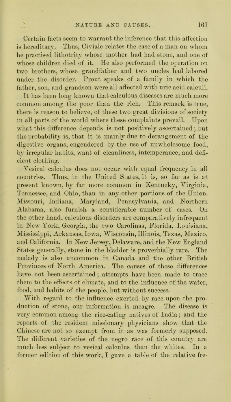Certain facts seem to warrant the inference tliat this affection is hereditary. Thus, Civiale relates the case of a man on wliom he practised lithotrity whose motlier had had stone, and one of whose children died of it. He also performed the operation on two brothers, whose grandfather and two uncles had labored under the disorder. Prout speaks of a himily in which the father, son, and grandson were all affected with uric acid calculi. It has been Ions; known that calculous diseases are much more common among the poor than the rich. This remark is true, there is reason to believe, of these two great divisions of society in all parts of the world where these complaints prevail. Upon what this difference depends is not positively ascertained; but the probability is, that it is mainly due to derangement of the digestive organs, engendered by the use of unwholesome food, by irregular habits, want of cleanliness, intemperance, and defi- ■cient clothing. Vesical calculus does not occur with equal frequency in all countries. Thus, in the United States, it is, so far as is at present known, by far more common in Kentucky, Virginia, Tennessee, and Ohio, than in any other portions of the Union, ^lissouri, Indiana, Maryland, Pennsylvania, and Northern Alabama, also furnish a considerable number of cases. On the other hand, calculous disorders are comparatively infrequent in Kew York, Georgia, the two Carolinas, Florida, Louisiana, Mississippi, Arkansas, Iowa, Wisconsin, Illinois, Texas, Mexico, and California. In Kew Jersey, Delaware, and the Kew England States generally, stone in the bladder is proverbially rare. The malady is also uncommon in Canada and the other British Provinces of Korth America. The causes of these differences have not been ascertained ; attempts have been made to trace them to the effects of climate, and to the influeuce of the Avater, food, and habits of the people, but without success. AVith regard to the influence exerted b}^ race upon the pro- duction of stone, our information is meagre. The disease is very common among the rice-eating natives of India; and the reports of the resident missionary physicians show that the Chinese are not so exempt from it as was formerly supposed. The different varieties of the negro race of this country are much less subject to vesical calculus than the whites. In a former edition of this Avork, I gave a table of the relative fre-