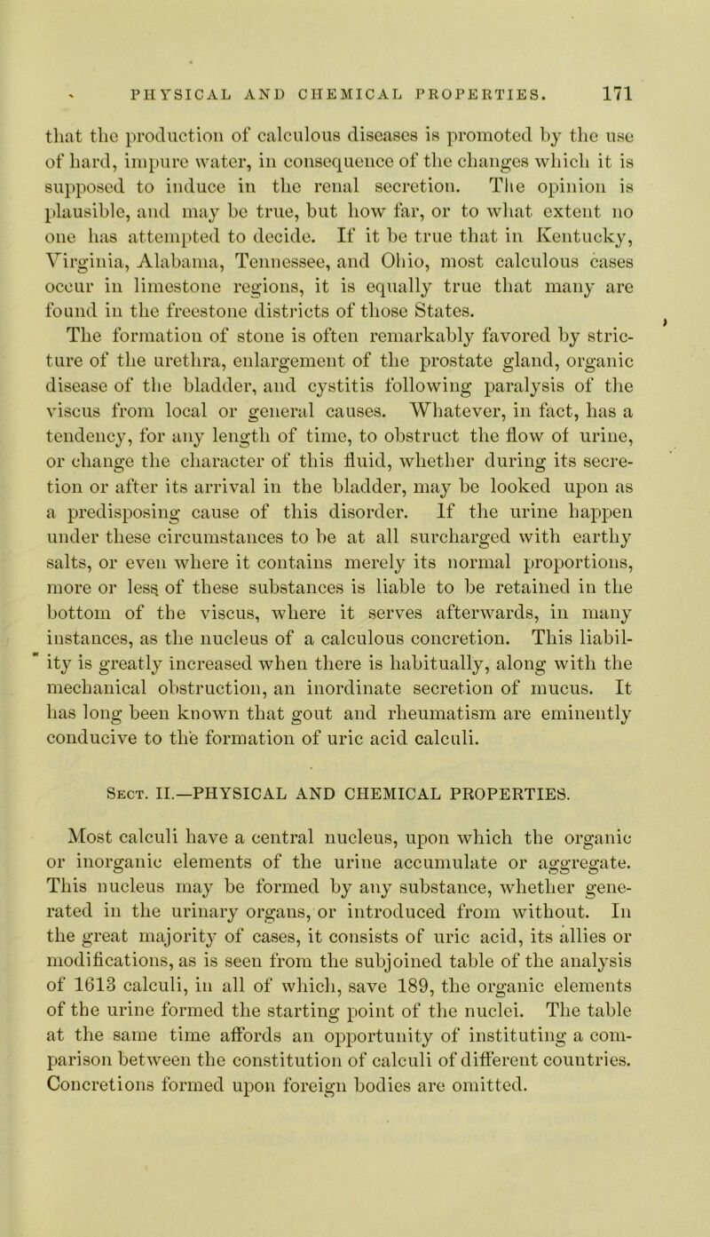 that the production of calculous diseases is promoted by the use of hard, impure water, in coiisequeiiee of the changes which it is supposed to induce in the renal secretion. Tlie opinion is plausible, and may be true, hut how far, or to what extent no one has attempted to decide. If it he true that in Kentucky, Virginia, Alabama, Tennessee, and Ohio, most calculous cases occur in limestone regions, it is equally true that many are found in the freestone districts of those States. The formation of stone is often remarkably favored by stric- ture of the urethra, enlargement of the prostate gland, organic disease of the bladder, and cystitis following paralysis of the viscus from local or general causes. Whatever, in fact, has a tendency, for any length of time, to obstruct the flow of urine, or change the character of this fluid, whether during its secre- tion or after its arrival in the bladder, may be looked upon as a predisposing cause of this disorder. If the urine happen under these circumstances to be at all surcharged with earthy salts, or even where it contains merely its normal proportions, more or less, of these substances is liable to be retained in the bottom of the viscus, where it serves afterwards, in many instances, as the nucleus of a calculous concretion. This liabil- ity is greatly increased when there is habitually, along with the mechanical obstruction, an inordinate secretion of mucus. It has long been known that gout and rheumatism are eminently conducive to the formation of uric acid calculi. Sect. II.—PHYSICAL AND CHEMICAL PROPERTIES. Most calculi have a central nucleus, upon which the organic or inorganic elements of the urine accumulate or aggregate. This nucleus may be formed by any substance, whether gene- rated in the urinary organs, or introduced from without. In the great majority of cases, it consists of uric acid, its allies or modifications, as is seen from the subjoined table of the analysis of 1613 calculi, in all of which, save 189, the organic elements of the urine formed the starting point of the nuclei. The table at the same time affords an opportunity of instituting a com- parison between the constitution of calculi of different countries. Concretions formed upon foreign bodies are omitted.