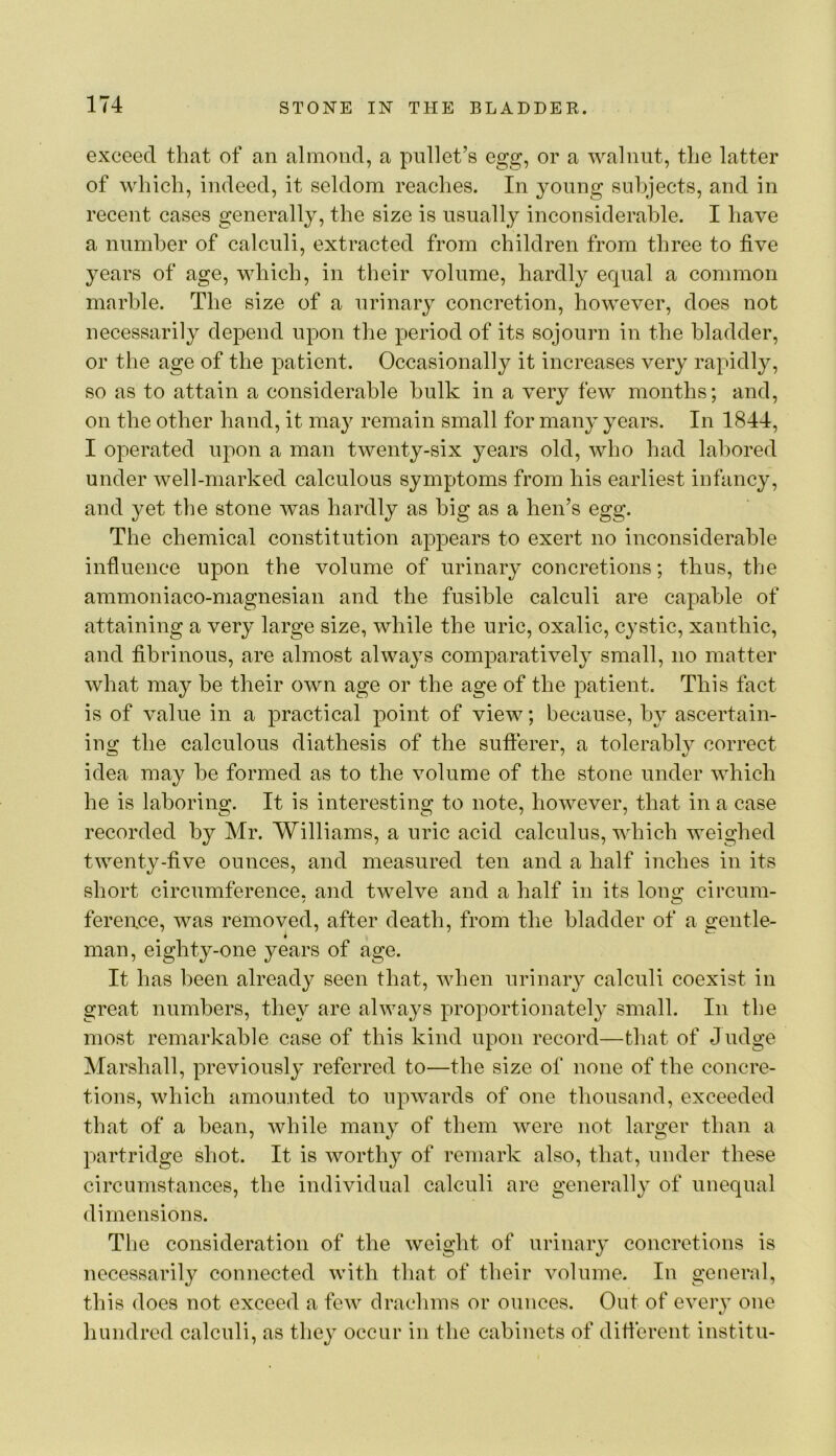 exceed that of an almond, a pullet’s egg, or a walnut, the latter of which, indeed, it seldom reaches. In young subjects, and in recent cases generally, the size is usually inconsiderable. I have a number of calculi, extracted from children from three to five years of age, which, in their volume, hardly equal a common marble. The size of a urinary concretion, however, does not necessarily depend upon the period of its sojourn in the bladder, or the age of the patient. Occasionally it increases very rapidly, so as to attain a considerable hulk in a very few months; and, on the other hand, it may remain small for many years. In 1844, I operated upon a man twenty-six years old, who had labored under well-marked calculous symptoms from his earliest infancy, and yet the stone was hardly as big as a hen’s egg. The chemical constitution appears to exert no inconsiderable influence upon the volume of urinary concretions; thus, the ammoniaco-magnesian and the fusible calculi are capable of attaining a very large size, while the uric, oxalic, cystic, xanthic, and fibrinous, are almost always comparatively small, no matter what may be their own age or the age of the patient. This fact is of value in a practical point of view; because, by ascertain- ing the calculous diathesis of the sufterer, a tolerably correct idea may be formed as to the volume of the stone under which he is laboring. It is interesting to note, however, that in a case recorded by Mr. Williams, a uric acid calculus, which weighed twenty-five ounces, and measured ten and a half inches in its short circumference, and twelve and a half in its long circum- ference, was removed, after death, from tlie bladder of a gentle- man, eighty-one years of age. It has been already seen that, when urinary calculi coexist in great numbers, they are always proportionately small. In the most remarkable case of this kind upon record—that of Judge Marshall, previously referred to—the size of none of the concre- tions, which amounted to upwards of one thousand, exceeded that of a bean, while many of them were not larger than a partridge shot. It is worthy of remark also, that, under these circumstances, the individual calculi are generally of unequal dimensions. The consideration of the weight of urinary concretions is necessarily connected with that of their volume. In general, this does not exceed a few drachms or ounces. Out of every one hundred calculi, as they occur in the cabinets of difierent institu-