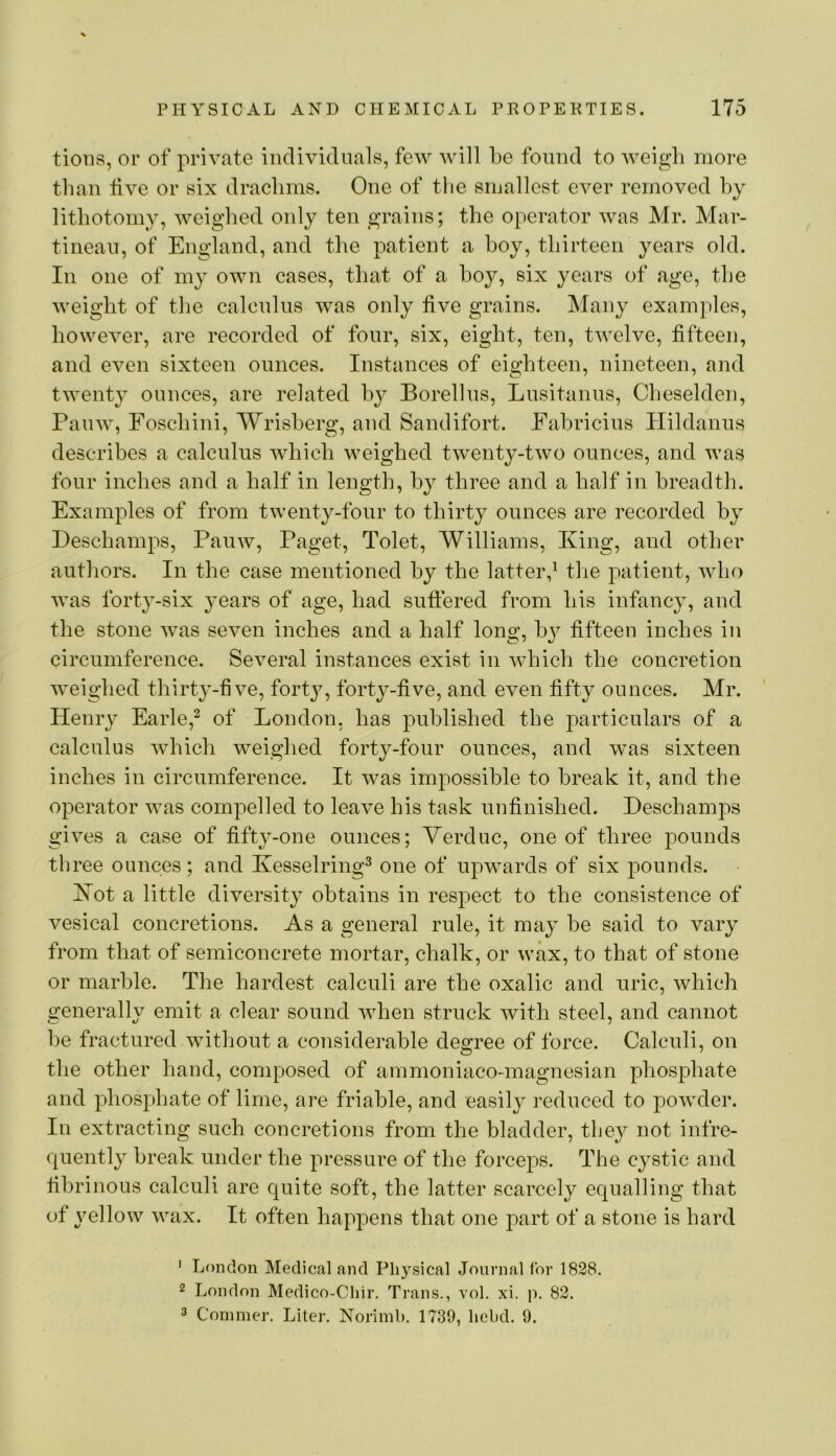 tions, or of private individuals, few will be found to weigh more than live or six draclims. One of tlie smallest ever removed by lithotomy, weighed only ten grains; the operator was Mr. Mar- tinean, of England, and the patient a hoy, thirteen years old. In one of my own cases, that of a hoy, six years of age, the weight of the calcnlns was only five grains. Many examples, however, are recorded of four, six, eight, ten, twelve, fifteen, and even sixteen ounces. Instances of eighteen, nineteen, and twenty ounces, are related by Borellns, Lusitanus, Cheselden, Panw, Foschini, Wrisherg, and Sandifort. Fahricius Ilildanns describes a calculus which weighed twenty-two ounces, and was four inches and a half in length, by three and a half in breadth. Examples of from twenty-four to thirty ounces are recorded by Deschamps, Panw, Paget, Tolet, Williams, King, and other authors. In the case mentioned by the latterf the patient, who was forty-six years of age, had sufiered from his infancy, and the stone was seven inches and a half long, by fifteen inches in circumference. Several instances exist in which the concretion weighed thirty-five, forty, forty-five, and even fifty ounces. Mr. Henry Earle,^ of London, has published the j)articulars of a calculus which weighed forty-four ounces, and was sixteen inches in circumference. It was impossible to break it, and the operator was compelled to leave his task unfinished. Deschamps gives a case of fifty-one ounces; Yerduc, one of three pounds three ounces; and Kesselring^ one of upwards of six pounds. Kot a little diversity obtains in respect to the consistence of vesical concretions. As a general rule, it may be said to vary from that of semiconcrete mortar, chalk, or wax, to that of stone or marble. The hardest calculi are the oxalic and uric, which generally emit a clear sound when struck with steel, and cannot be fractured without a considerable degree of force. Calculi, on the other hand, composed of ammoniaco-magnesian phosphate and phosphate of lime, are friable, and easil}^ reduced to powder. In extracting such concretions from the bladder, they not infre- quently break under the pressure of the forceps. The cystic and fibrinous calculi are quite soft, the latter scarcely equalling that of j^ellow wax. It often hapjiens that one part of a stone is hard ' London Medical and Physical Journal for 1828. 2 London Medico-Chir. Trans., vol. xi. p. 82. 3 Conimer. Liter. Norimb. 1739, liebd. 9.