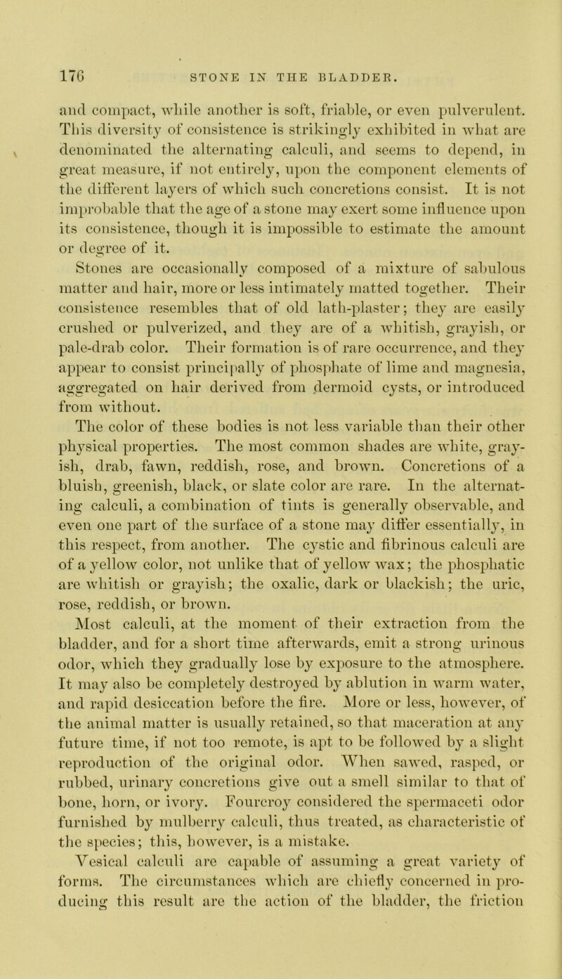 and compact, Avliilc anotlier is soft, friaLle, or even piilvernlent. This diversity of consistence is strikingly exhibited in what are denominated the alternating calculi, and seems to depend, in great measure, if not entirely, upon the component elements of the different layers of which such concretions consist. It is not improbable that the age of a stone may exert some influence upon its consistence, though it is impossible to estimate the amount or deo’ree of it. Stones are occasionally composed of a mixture of sabulous matter and hair, more or less intimately matted together. Their consistence resembles that of old lath-plaster; they are easily crushed or pulverized, and they are of a whitish, grayish, or pale-drab color. Their formation is of rare occurrence, and they appear to consist principal!}' of phosphate of lime and magnesia, aggregated on hair derived from dermoid cysts, or introduced from without. The color of these bodies is not less variable than their other physical properties. The most common shades are white, gray- ish, drab, fawn, reddish, rose, and brown. Concretions of a bluish, greenish, black, or slate color are rare. In the alternat- ing calculi, a combination of tints is generally observable, and even one part of tlie surface of a stone may differ essentially, in this respect, from another. The cystic and fibrinous calculi are of a yellow color, not unlike that of yellow wax; the phosphatic are whitish or grayish; the oxalic, dark or blackish; the uric, rose, reddish, or brown. Most calculi, at the moment of their extraction from the bladder, and for a short time afterwards, emit a strong urinous odor, which they gradually lose by exposure to the atmosphere. It may also be completely destroyed by ablution in warm water, and rapid desiccation before the fire. More or less, however, of the animal matter is usually retained, so that maceration at any future time, if not too remote, is apt to be followed by a slight reproduction of the original odor. When sawed, rasped, or rubbed, urinary concretions give out a smell similar to that of bone, horn, or ivory. Fourcroy considered the spermaceti odor furnished by mulberry calculi, thus treated, as characteristic of the species; this, however, is a mistake. Vesical calculi are capable of assuming a great variety of forms. The circumstances which are chiefly concerned in pro- ducing this result are the action of the bladder, the friction