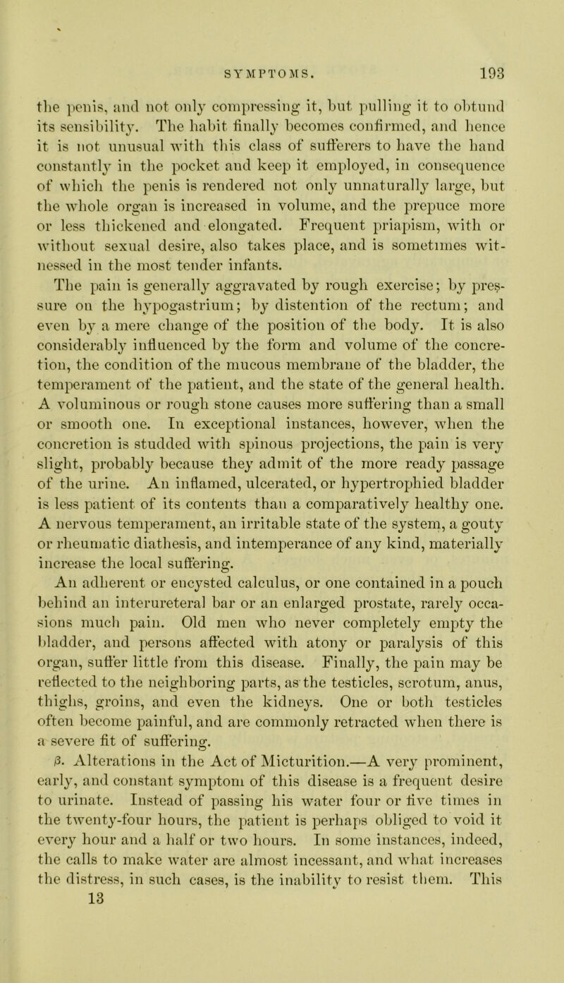 tlie penis, ami not only compressing it, but pulling it to obtund its sensibility. The habit finally becomes confirmed, and hence it is not unusual with this class of sufferers to have the band constant!} in the pocket and keep it employed, in consequence of which the penis is rendered not only unnaturally large, but the whole organ is increased in volume, and the prepuce more or less thickened and elongated. Frequent priapism, with or without sexual desire, also takes place, and is sometimes wit- nessed in the most tender infants. The pain is generally aggravated by rough exercise; by pres- sure on the hypogastrium; by distention of the rectum; and even by a mere change of the position of the body. It is also considerably influenced by the form and volume of the concre- tion, the condition of the mucous membrane of the bladder, the temperament of the patient, and the state of the general health. A voluminous or rouo^h stone causes more sufierino; than a small or smooth one. In exceptional instances, however, when the concretion is studded with spinous projections, the pain is very slight, probably because they admit of the more ready passage of the urine. An inflamed, ulcerated, or hypertrophied bladder is less patient of its contents than a comparatively healthy one. A nervous temperament, an irritable state of the system, a gouty or rheumatic diathesis, and intemperance of any kind, materially increase the local suffering. An adherent or encysted calculus, or one contained in a pouch behind an interureteral bar or an enlarged prostate, rarely occa- sions mucli pain. Old men who never completely empty the bladder, and persons affected with atony or paralysis of this organ, suffer little from this disease. Finally, the pain may be reflected to the neighboring parts, as the testicles, scrotum, anus, thighs, groins, and even the kidneys. One or both testicles often become painful, and are commonly retracted 'when there is a severe fit of suffering. /3. Alterations in the Act of Micturition.—A very prominent, early, and constant symptom of this disease is a frequent desire to urinate. Instead of passing his water four or live times in the twenty-four hours, the patient is perhaps obliged to void it every hour and a half or two hours. In some instances, indeed, the calls to make water are almost incessant, and what increases the distress, in such cases, is the inability to resist them. This 13