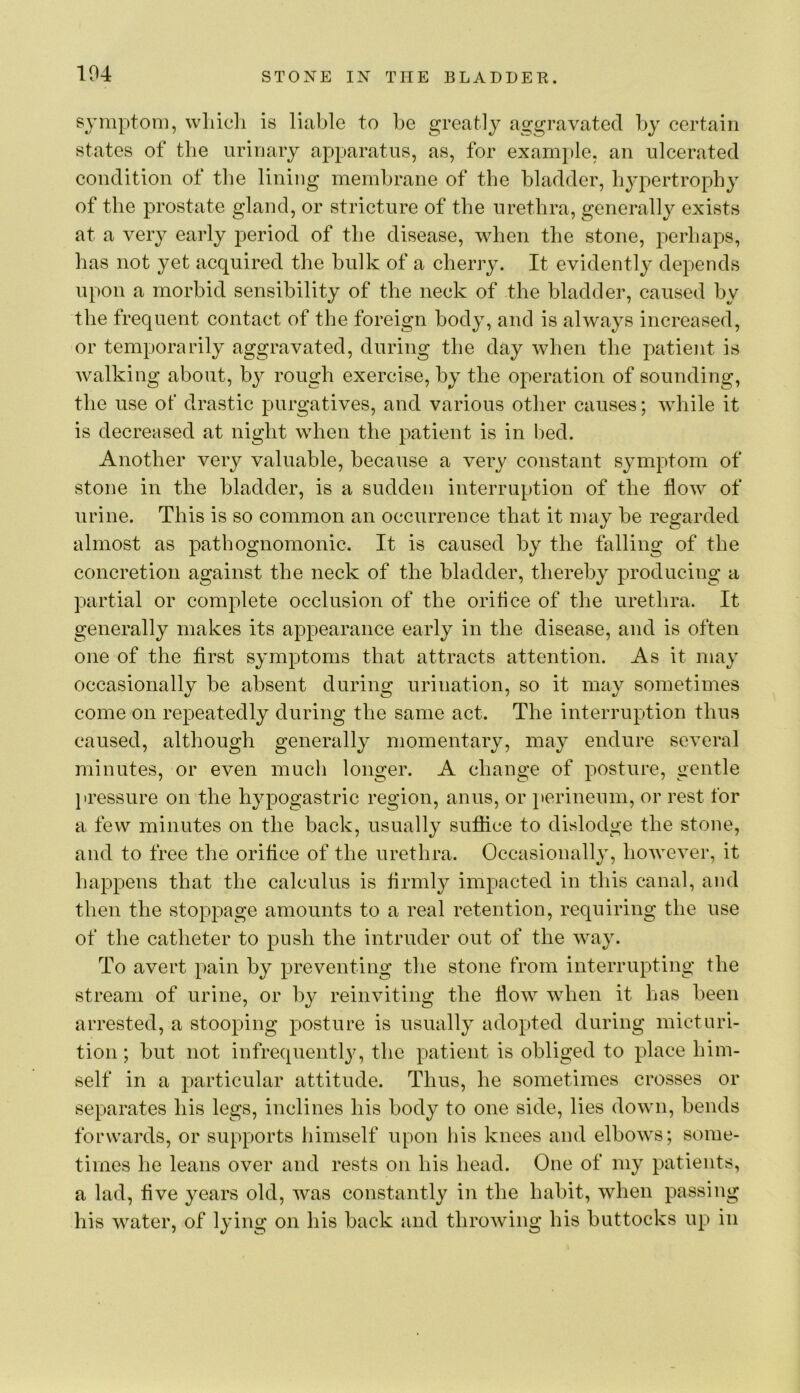 104 symptom, wliicli is liable to be greatly aggravated by certain states of the urinary apparatus, as, for example, an ulcerated condition of the lining membrane of the bladder, hjqiertrophy of the prostate gland, or stricture of the urethra, generally exists at a very early period of the disease, when the stone, perhaps, has not yet acquired the bulk of a cherry. It evidently depends upon a morbid sensibility of the neck of the bladder, caused by the frequent contact of the foreign bod}^, and is always increased, or temporarily aggravated, during the day when the patient is walking about, bj^ rough exercise, by the operation of sounding, the use ot drastic purgatives, and various other causes; while it is decreased at night when the patient is in bed. Another very valuable, because a very constant symptom of stone in the bladder, is a sudden interruption of the flow of urine. This is so common an occurrence that it may be regarded almost as pathognomonic. It is caused by the falling of the concretion against the neck of the bladder, thereby producing a partial or complete occlusion of the orifice of the urethra. It generally makes its appearance early in the disease, and is often one of the first symptoms that attracts attention. As it may occasionally be absent during urination, so it may sometimes come on repeatedly during the same act. The interruption thus caused, although generally momentary, may endure several minutes, or even much longer. A change of posture, gentle jiressure on the hypogastric region, anus, or }>erinenni, or rest for a few minutes on the back, usually suffice to dislodge the stone, and to free the orifice of the urethra. Occasionally, however, it happens that the calculus is hrnily impacted in this canal, and then the stoppage amounts to a real retention, requiring the use of the catheter to push the intruder out of the way. To avert pain by preventing the stone from interrupting the stream of urine, or by reinviting the flow when it has been arrested, a stooping posture is usually adopted during micturi- tion ; but not infrequentl}', the patient is obliged to place him- self in a particular attitude. Thus, he sometimes crosses or separates his legs, inclines his body to one side, lies down, bends forwards, or supports himself upon liis knees and elbows; some- times he leans over and rests on his head. One of my patients, a lad, five years old, was constantly in the habit, when passing his water, of lying on his back and throwing his buttocks up in