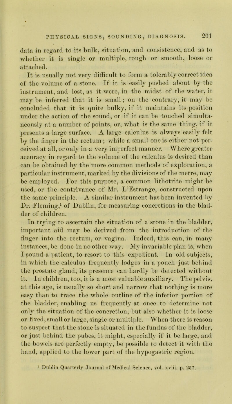 data in roo'ard to its bulk, situation, and consistence, and as to wlietber it is single or multiple, rough or smooth, loose or attached. It is nsnall}^ not very difficult to form a tolerably correct idea of the volume of a stone. If it is easily pushed about by the instrument, and lost, as it were, in the midst of the water, it may be inferred that it is small; on the contrary, it may be concluded that it is quite bulky, if it maintains its position under the action of the sound, or if it can be touched simulta- neously at a number of points, or, Avbat is the same thing, if it presents a large surface. A large calculus is alwa^-s easily felt by the linger in the rectum ; while a small one is either not per- ceived at all, or only in a very imperfect manner. Where greater accurac}^ in regard to the volume of the calculus is desired than can be obtained b}^ the more common methods of exploration, a particular instrument, marked by the divisions of the metre, may be em].)loyed. For this purpose, a common lithotrite might be used, or tlie contrivance of Mr. L’Estrange, constructed upon the same principle. A similar instrument has been invented hy Dr. Fleming,^ of Dublin, for measuring concretions in the blad- der of children. In trying to ascertain the situation of a stone in the bladder, important aid may be derived from the introduction of the linger into the rectum, or vagina. Indeed, this can, in many instances, be done in no other way. My invariable plan is, when I sound a patient, to resort to this expedient. In old subjects, in which the calculus frequently lodges in a pouch just behind the prostate gland, its presence can hardly be detected without it. In children, too, it is a most valuable auxiliary. The pelvis, at this age, is usually so short and narrow that nothing is more easy than to trace the whole outline of the inferior portion of the bladder, enabling us frequently at once to determine not onl}^ the situation of the concretion, but also whether it is loose or lixed, small or large, single or multiple. When there is reason to suspect that the stone is situated in the fundus of the bladder, or just behind the pubes, it might, especially if it be large, and the bowels are perfectly empty, be possible to detect it with the hand, applied to the lower part of the hypogastric region. * Dublin Quarterly Journal of Medical Science, vol. xviii. p. 257.