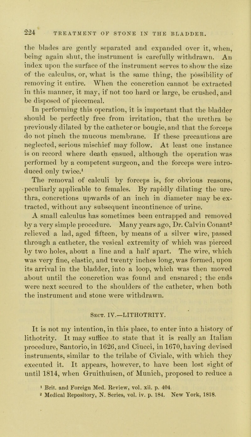 the l)hi(lcs are gently separated and expanded over it, when, being again slmt, the instrument is carefully withdrawn. An index upon the surface of the instrument serves to show the size of the calculus, or, what is the same thing, the possibility of removing it entire. When the concretion cannot be extracted in this manner, it may, if not too hard or large, be crushed, and be disposed of piecemeal. In performing this operation, it is important that the bladder should be perfectly free from irritation, that the urethra be previously dilated by the catheter or bougie, and that the forceps do not pinch the mucous membrane. If these precautions are neglected, serious mischief may follow. At least one instance is on record where death ensued, although the operation was performed by a competent surgeon, and the forceps were intro- duced only twice. ^ The removal of calculi by forceps is, for obvious reasons, •23eculiarly applicable to females. By rapidly dilating the ure- thra, concretions upwards of an inch in diameter may be ex- tracted, without any subsequent incontinence of urine. A small calculus has sometimes been entrapped and removed by a very simple procedure. Many years ago. Dr. Calvin Conant^ relieved a lad, aged fifteen, by means of a silver wire, passed through a catheter, the vesical extremity of which was pierced by two holes, about a line and a half apart. The wire, which was very fine, elastic, and twenty inches long, was formed, upon its arrival in the bladder, into a loop, which was then moved about until the concretion was found and ensnared; the ends were next secured to the shoulders of the catheter, when both the instrument and stone were withdrawn. Sect. IV.—LITHOTRITY. It is not my intention, in this place, to enter into a history of lithotrity. It may sufiice do state that it is really an Italian procedure, Santorio, in 1626, and Ciucci, in 1670, having devised instruments, similar to the trilabe of Civiale, with which they executed it. It appears, however, to have been lost sight of until 1814, when Gruithuisen, of Munich, proposed to reduce a ' Brit, and Foreign Med. Review, vol. xii. p. 404. 2 Medical Repository, N. Series, vol. iv. p. 184. New York, 1818.