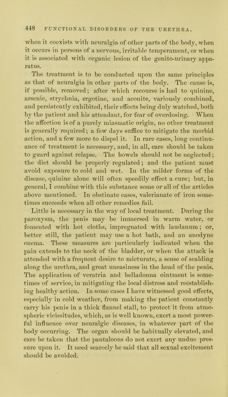 when it coexists witli iienralgitT of other parts of the hody, wiien it occurs in persons of a nervous, irritable temperament, or when it is associated with organic lesion of the genito-urinary appa- ratus. The treatment is to he conducted upon the same principles as that of neuralgia in other parts of the hody. The cause is, if possible, removed; after which recourse is had to quinine, arsenic, stiychnia, ergotine, and aconite, variously combined, and persistently exhibited, their effects being duly watclied, both by the patient and his attendant, for fear of overdosing. When the affection is of a purely miasmatic origin, no other treatment is generall}^ required; a few days suffice to mitigate the morbid action, and a few more to dispel it. In rare cases, long continu- ance of treatment is necessary, and, in all, care should he taken to guard against relapse. The bowels should not he neglected; the diet should be properly regulated; and the patient must avoid exposure to cold and wet. In the milder forms of the disease, quinine alone will often speedily effect a cure; hut, in general, I combine with this substance some or all of the articles above mentioned. In obstinate cases, valerianate of iron some- times succeeds when all other remedies fail. Little is necessary in the way of local treatment. During the paroxysm, the penis may he immersed in warm water, or fomented with hot cloths, impregnated with laudanum; or, better still, the patient may use a hot bath, and an anodyne enema. These measures are particularly indicated when the pain extends to the neck of the bladder, or when the attack is attended with a frequent desire to micturate, a sense of scalding along the urethra, and great uneasiness in the head of the penis. The application of veratria and belladonna ointment is some- times of service, in mitigating the local distress and reestablish- ing healthy action. In some cases I have witnessed good effects, especially in cold weather, from making the patient constantly carry his penis in a thick flannel stall, to protect it from atmo- spheric vicissitudes, which, as is well known, exert a most power- ful influence over neuralgic diseases, in whatever part of the body occurring. The organ should be habitually elevated, and care be taken that the pantaloons do not exert any undue pres- sure upon it. It need scarcely be said that all sexual excitement should be avoided.