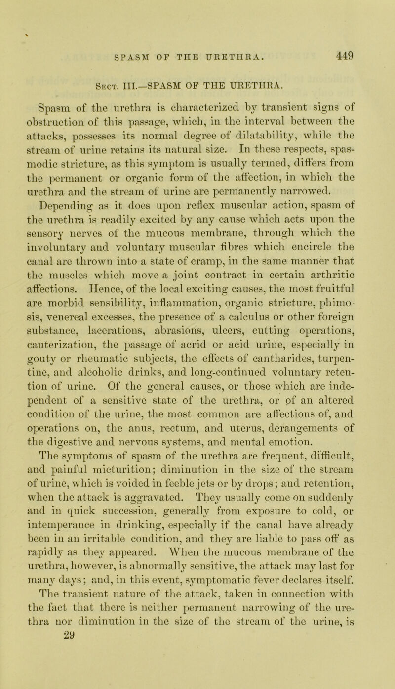 Sect. IIL—SPASM OF THE URETHRA. Spasm of tlie uretlira is characterized hy transient signs of obstruction of this passage, which, in the interval between the attacks, possesses its normal degree of dilatahilit}^, while the stream of urine retains its natural size. In these respects, spas- modic stricture, as this symptom is usually termed, differs from the permanent or organic form of the affection, in which the urethra and the stream of urine are permanently narrowed. Depending as it does upon rellex muscular action, spasm of the urethra is readily excited by any cause which acts upon the sensory nerves of the mucous membrane, through Avhich the involuntary and voluntary muscular fibres which encircle the canal are thrown into a state of cramp, in the same manner that the muscles which move a joint contract in certain arthritic affections. Hence, of the local exciting causes, the most fruitful are morbid sensibility, inflammation, organic stricture, phimo- sis, venereal excesses, the presence of a calculus or other foreign substance, lacerations, abrasions, ulcers, cutting operations, cauterization, the passage of acrid or acid urine, especially in gouty or rheumatic subjects, the effects of cantharides, turpen- tine, and alcoholic drinks, and long-continued voluntary reten- tion of urine. Of the general causes, or those which are inde- pendent of a sensitive state of the urethra, or of an altered condition of the urine, the most common are affections of, and operations on, the anus, rectum, and uterus, derangements of the digestive and nervous systems, and mental emotion. The symptoms of spasm of the urethra are frequent, difficult, and painful micturition; diminution in the size of the stream of urine, which is voided in feeble jets or hy drops; and retention, when the attack is aggravated. They usually come on suddenly and in quick succession, generally from exposure to cold, or intemperance in drinking, especially if the canal have already been in an irritable condition, and they are liable to pass oft* as rapidly as they appeared. When the mucous membrane of the urethra, however, is abnormally sensitive, the attack may last for many days; and, in this event, symptomatic fever declares itself. The transient nature of the attack, taken in connection with the fact that there is neither permanent narrowing of the ure- thra nor diminution in the size of the stream of the urine, is 29