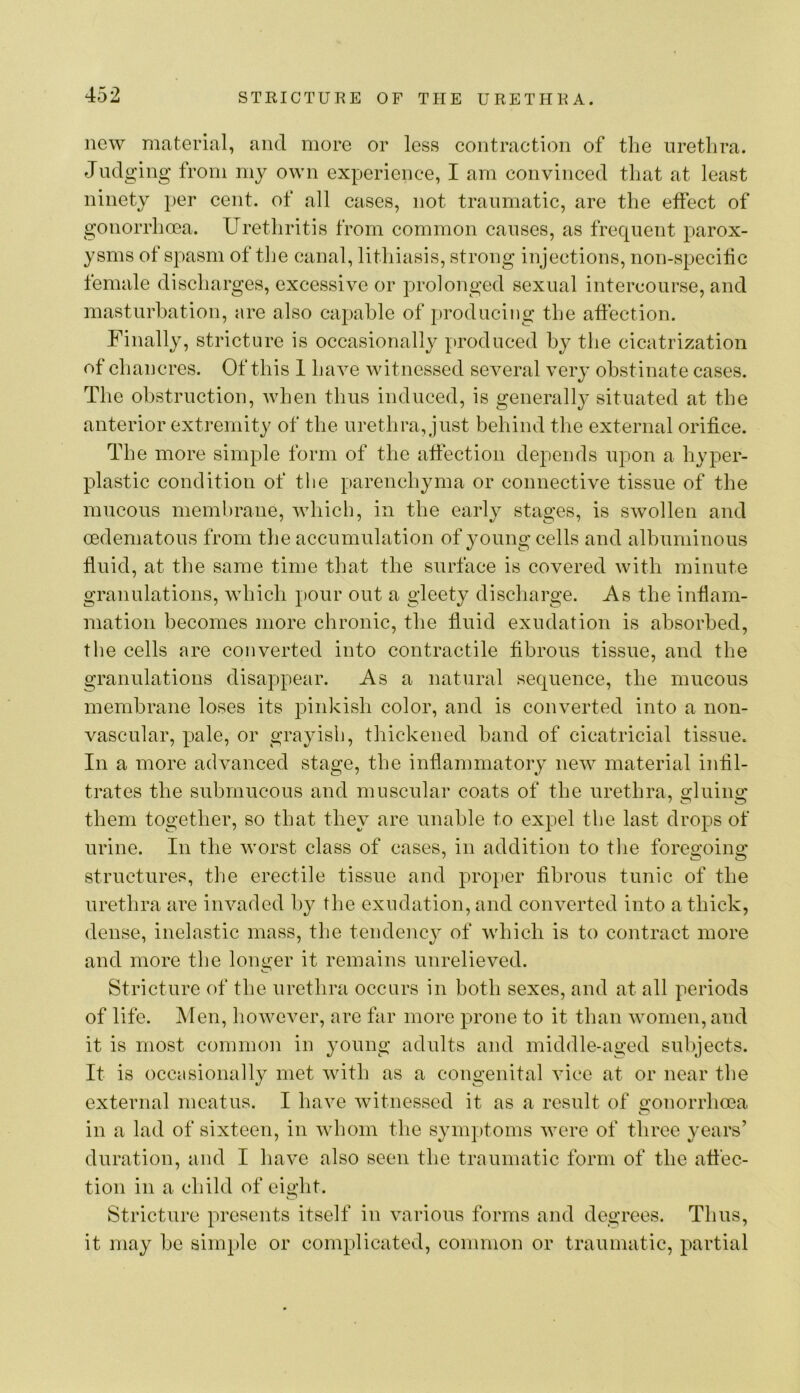 new material, and more or less contraction of the urethra. Judging from my own experience, I am convinced that at least ninety per cent, of all cases, not traumatic, are the effect of gonorrhoea. Urethritis from common causes, as frequent parox- ysms of spasm of the canal, lithiasis, strong injections, non-specilic female discharges, excessive or prolonged sexual intercourse, and masturbation, are also capable of producing tlie affection. Finally, stricture is occasionally produced by the cicatrization of chancres. Of this 1 have witnessed several very obstinate cases. The obstruction, when thus induced, is generally situated at the anterior extremity of the urethra, just behind the external orifice. The more simple form of the affection depends upon a hyper- plastic condition of the parenchyma or connective tissue of the mucous membrane, which, in the early stages, is swollen and cedematous from the accumulation of young cells and albuminous fluid, at the same time that the surface is covered with minute granulations, which pour out a gleety discharge. As the inflam- mation becomes more chronic, the fluid exudation is absorbed, the cells are converted into contractile fibrous tissue, and the granulations disappear. As a natural sequence, the mucous membrane loses its pinkish color, and is converted into a non- vascular, pale, or grayish, thickened hand of cicatricial tissue. In a more advanced stage, the inflammatory new material infil- trates the submucous and muscular coats of the urethra, o-hiiiio; them together, so that they are unable to expel the last drops of urine. In the worst class of cases, in addition to tlie foregoing structures, the erectile tissue and projjer fibrous tunic of the urethra are invaded by the exudation, and converted into a thick, dense, inelastic mass, the tendency of Avhich is to contract more and more the longer it remains unrelieved. Stricture of the urethra occurs in both sexes, and at all periods of life. Men, however, are far more prone to it than women, and it is most common in young adults and middle-aged subjects. It is occtisionally met with as a congenital Auce at or near the external meatus. I have Avitnessed it as a result of gonorrhoea in a lad of sixteen, in Avhom tlie symptoms Avere of three years’ duration, and I have also seen the traumatic form of the affec- tion in a child of eight. Stricture presents itself in A^arious forms and degrees. Thus, it may he simple or complicated, common or traumatic, partial