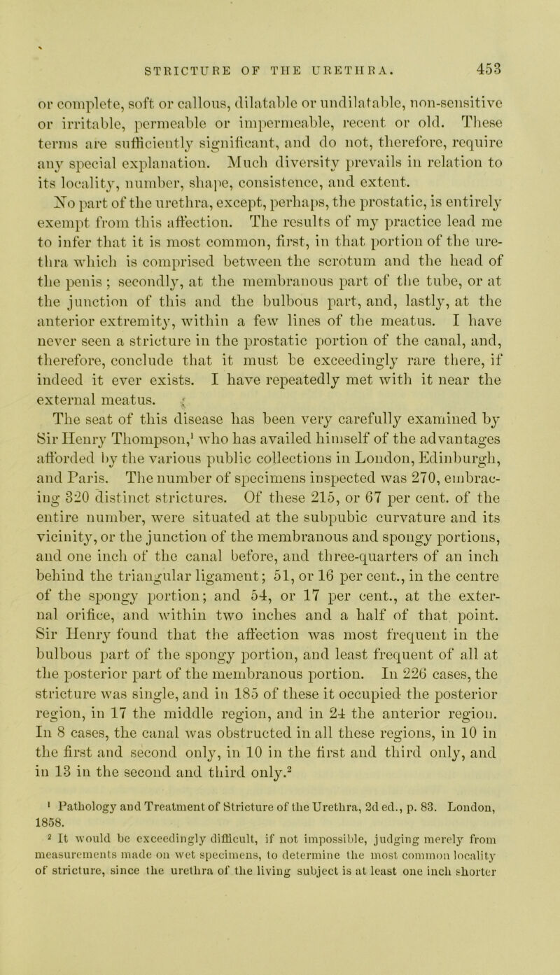 or complete, soft or callous, dilatable or undilatable, uon-sensitive or irritable, permeable or impermeable, recent or old. These terms are sutHciently signiticaiit, and do not, tlierefore, require au}^ special explanation. Much diversity prevails in relation to its locality, number, shape, consistence, and extent. part of the urethra, except, perhaps, the prostatic, is entirely exempt from this affection. The results of my practice lead me to infer that it is most common, first, in that portion of the ure- thra which is comprised between the scrotum and the head of the penis; secondly, at the membranous part of the tube, or at the junction of this and the bulbous part, and, lastly, at the anterior extremity, within a few lines of the meatus. I have never seen a stricture in the prostatic portion of the canal, and, therefore, conclude that it must be exceedingly rare there, if indeed it ever exists. I have repeatedly met with it near the external meatus. ' The seat of this disease has been very carefully examined b}’ Sir Henry Thompson,^ who has availed himself of the advantages afforded hy the various public collections in London, Edinburgh, and Paris. The number of specimens inspected was 270, embrac- ing 320 distinct strictures. Of these 215, or 67 per cent, of the entire number, were situated at the subpubic curvature and its vicinity, or the junction of the membranous and spongy portions, and one inch of the canal before, and three-quarters of an inch behind the triangular ligament; 51, or 16 per cent., in the centre of the spongy portion; and 54, or 17 per cent., at the exter- nal orifice, and within two inches and a half of that point. Sir Henry found that the affection was most frequent in the bulbous part of the spongy portion, and least frequent of all at the posterior part of the membranous portion. In 226 cases, the stricture was single, and in 185 of these it occupied the posterior region, in 17 the middle region, and in 24 the anterior region. In 8 cases, the canal was obstructed in all these regions, in 10 in the first and second only, in 10 in the first and third only, and in 13 in the second and third only.^ ‘ Pathology aud Treatment of Stricture of the Urethra, 2d ed., p. 83. Loudon, 1858. 2 It would be exceedingly difficult, if not impossible, judging merely from measurements made on wet specimens, to determine the most common locality of stricture, since the urethra of the living subject is at least one inch shorter