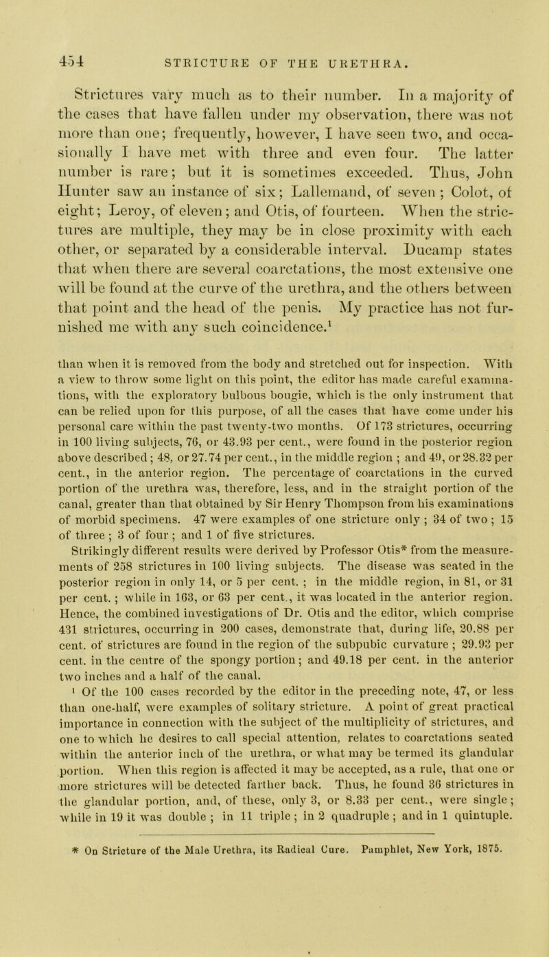 Strictiii’es vary much as to their number. In a majority of the cases that have fallen under my observation, there was not more than one; frequently, however, I have seen two, and occa- sionally I have met with three and even four. The latter number is rare; but it is sometimes exceeded. Thus, John Hunter saw an instance of six; Lallemand, of seven ; Colot, of eight; Leroy, of eleven; and Otis, of fourteen. When the stric- tures are multiple, they may be in close proximity with each other, or separated by a considerable interval. Lucamp states that when there are several coarctations, the most extensive one will be found at the curve of the urethra, and the others between that point and the head of the penis. My practice has not fur- nished me with any such coincidence.^ than when it is removed from the body and stretched out for inspection. With a view to throw some light on this point, the editor has made careful examina- tions, with the exploratory bulbous bougie, which is the only instrument that can be relied upon for this purpose, of all the cases that have come under his personal care within the past twenty-two months. Of 173 strictures, occurring in 100 living subjects, 76, or 43.93 per cent., Avere found in the posterior region above described ; 48, or 27.74 per cent., in the middle region ; and 49, or 28.32 per cent., in tlie anterior region. The percentage of coarctations in the curved portion of the urethra was, therefore, less, and in the straight portion of the canal, greater than that obtained by Sir Henry Thompson from his examinations of morbid specimens. 47 were examples of one stricture only ; 34 of two ; 15 of three ; 3 of four ; and 1 of five strictures. Strikingly different results were derived by Professor Otis* from the measure- ments of 258 strictures in 100 living subjects. The disease was seated in the posterior region in only 14, or 5 per cent. ; in the middle region, in 81, or 31 per cent. ; Avhile in 163, or 63 per cent., it was located in the anterior region. Hence, the combined investigations of Dr. Otis and the editor, which comprise 431 strictures, occurring in 200 cases, demonstrate that, during life, 20.88 per cent, of strictures are found in the region of the subpubic curvature ; 29.93 per cent, in the centre of the spongy portion; and 49,18 per cent, in the anterior two inches and a half of the canal. ‘ Of the 100 cases recorded by the editor in the preceding note, 47, or less than one-half, were examples of solitary stricture. A point of great practical importance in connection with the subject of the multiplicity of strictures, and one to which he desires to call special attention, relates to coarctations seated within the anterior inch of the urethra, or what may be termed its glandular portion. When this region is affected it may be accepted, as a rule, that one or unore strictures Avill be detected farther back. Thus, he found 36 strictures in the glandular portion, and, of these, only 3, or 8.33 per cent., were single; while in 19 it Avas double; in 11 triple; in 2 quadruple; and in 1 quintuple. * On Stricture of the Male Urethra, its Radical Cure. Pamphlet, New York, 1875.