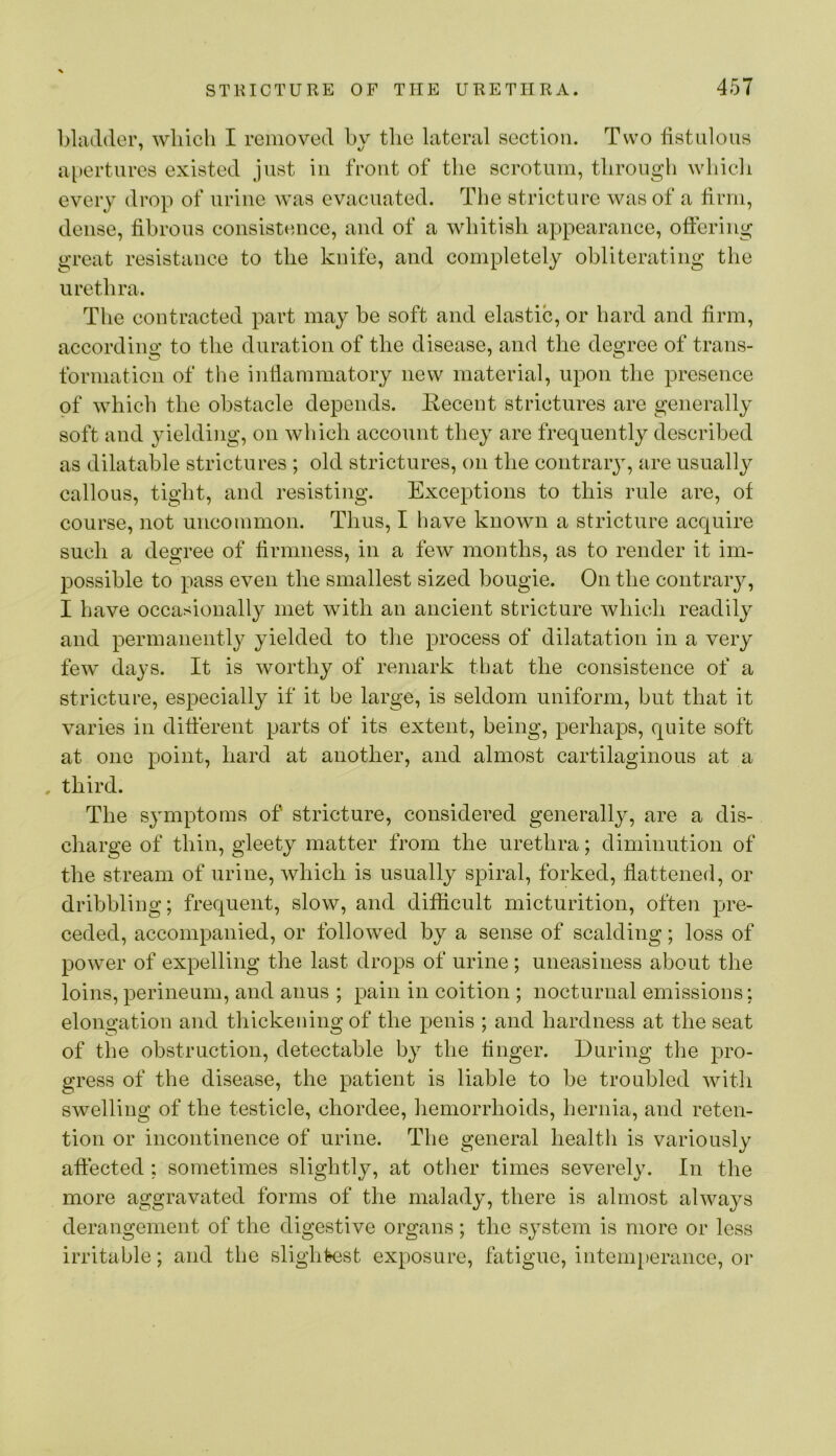 bladder, which I removed hv tlio lateral section. Two fistulous f %J a[)erturcs existed just iu front of the scrotum, through which every drop of urine Avas evacuated. The stricture was of a firm, dense, fibrous consistence, and of a whitish appearance, offering great resistance to the knife, and completely obliterating the urethra. The contracted part may be soft and elastic, or hard and firm, according to the duration of the disease, and the degree of trans- formation of the inflammatory new material, upon the presence of which the obstacle depends. Recent strictures are generally soft and yielding, on which account they are frequently described as dilatable strictures ; old strictures, on the contraiy, are usually callous, tight, and resisting. Exceptions to this rule are, of course, not uncommon. Thus, I have knoAvn a stricture acquire such a degree of firmness, in a few months, as to render it im- possible to pass even the smallest sized bougie. On the contrary, I have occasionally met with an ancient stricture Avhich readily and permanently yielded to tlie process of dilatation in a very feAV days. It is worthy of remark that the consistence of a stricture, especially if it be large, is seldom uniform, but that it varies in different parts of its extent, being, perhaps, quite soft at one point, hard at another, and almost cartilaginous at a , third. The symptoms of stricture, considered generally, are a dis- charge of thin, gleety matter from the urethra; diminution of the stream of urine, Avhich is usually spiral, forked, flattened, or dribbling; frequent, slow, and difficult micturition, often pre- ceded, accompanied, or followed by a sense of scalding; loss of power of expelling the last drops of urine ; uneasiness about the loins,perineum, and anus ; pain in coition ; nocturnal emissions: elongation and thickening of the penis ; and hardness at the seat of the obstruction, detectable by the finger. During the pro- gress of the disease, the patient is liable to be troubled Avith swelling of the testicle, chordee, hemorrhoids, hernia, and reten- tion or incontinence of urine. The general health is variously affected : sometimes slightly, at other times severely. In the more aggravated forms of the malady, there is almost ahvays derangement of the digestive organs; the system is more or less irritable; and the slightest exposure, fatigue, intem[)erance, or