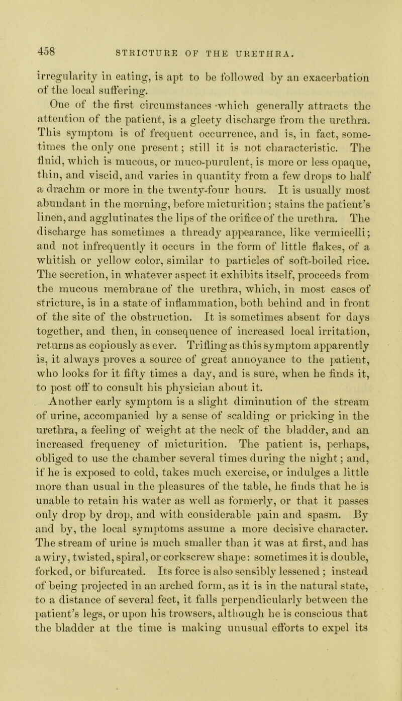 irregularity in eating, is apt to be followed by an exacerbation of the local snfferino;. One of the first circumstances ‘which generally attracts the attention of the patient, is a gleety discharge from the urethra. This symptom is of frequent occurrence, and is, in fact, some- times the only one present; still it is not characteristic. Tlie fluid, which is mucous, or muco-purulent, is more or less opaque, thin, and viscid, and varies in quantity from a few drops to half a drachm or more in the twenty-four hours. It is usually most abundant in the morning, before micturition; stains the patient’s linen, and agglutinates the lips of the orifice of the urethra. The discharge has sometimes a thready appearance, like vermicelli; and not infrequently it occurs in the form of little flakes, of a whitish or yellow color, similar to particles of soft-boiled rice. Tlie secretion, in whatever aspect it exhibits itself, proceeds from the mucous membrane of the urethra, which, in most cases of stricture, is in a state of inflammation, both behind and in front of the site of the obstruction. It is sometimes absent for days together, and then, in consequence of increased local irritation, returns as copiously as ever. Trifling as this symptom apparently is, it always proves a source of great annoyance to the patient, who looks for it fifty times a day, and is sure, when he finds it, to post off to consult his physician about it. Another early symptom is a slight diminution of the stream of urine, accompanied by a sense of scalding or pricking in the urethra, a feeling of weight at the neck of the bladder, and an increased frequency of micturition. The patient is, perhaps, obliged to use the chamber several times during the night; and, if he is exposed to cold, takes much exercise, or indulges a little more than usual in the pleasures of the table, he finds that he is unable to retain his water as well as formerly, or that it passes only drop by drop, and with considerable pain and spasm. By and by, the local symptoms assume a more decisive character. The stream of urine is much smaller than it was at first, and has aAviry, twisted, spiral, or corkscrew shape: sometimes it is double, forked, or bifurcated. Its force is also sensibly lessened ; instead of being projected in an arched form, as it is in the natural state, to a distance of several feet, it falls perpendicularly between the patient’s legs, or upon his trowsers, although he is conscious that the bladder at the time is making unusual eflbrts to expel its
