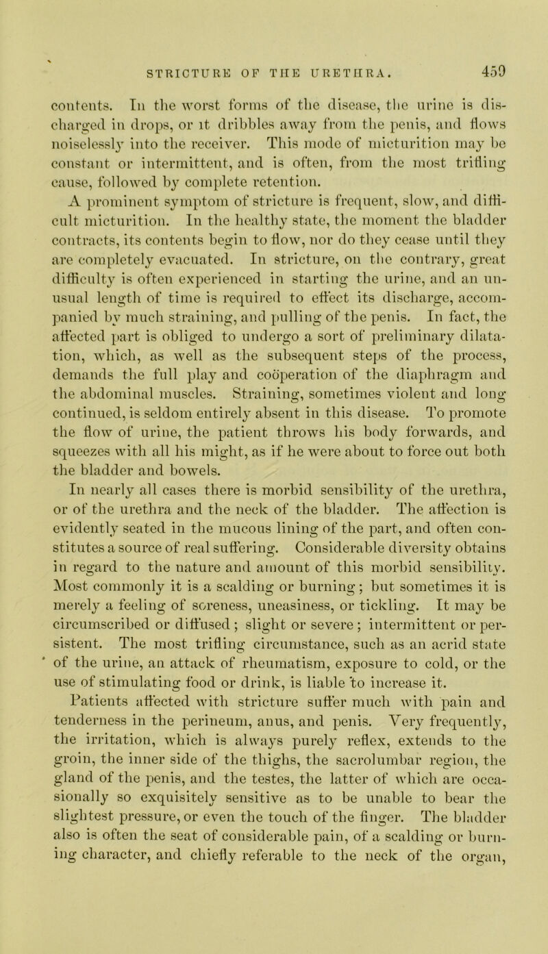 contents. In tlie worst forms of tlie disease, the urine is dis- charged in drops, or it dribbles away from the penis, and flows noiseless!} into the receiver. This mode of micturition may be constant or intermittent, and is often, from the most trifling cause, followed by complete retention. A prominent symptom of stricture is frequent, slow, and difli- cult micturition. In the healthy state, the moment the bladder contracts, its contents begin to flow, nor do they cease until they are completely evacuated. In stricture, on the contrary, great difiiculty is often experienced in starting the urine, and an un- usual length of time is required to eftect its discharge, accom- panied by much straining, and pulling of the penis. In fact, the attected part is obliged to undergo a sort of preliminary dilata- tion, which, as well as the subsequent steps of the process, demands the full play and cooperation of the diaphragm and the abdominal muscles. Straining, sometimes violent and long continued, is seldom entirely absent in this disease. To promote the flow of urine, the patient throws his body forwards, and squeezes with all his might, as if he were about to force out both the bladder and bowels. In nearly all cases there is morbid sensibility of the urethra, or of the urethra and the neck of the bladder. The atfection is evidently seated in the mucous lining of the part, and often con- stitutes a source of real suffering. Considerable diversity obtains in regard to the nature and amount of this morbid sensibility. Most commonly it is a scalding or burning; but sometimes it is merely a feeling of soreness, uneasiness, or tickling. It may be circumscribed or diffused ; slight or severe ; intermittent or per- sistent. The most trifling circumstance, such as an acrid state of the urine, an attack of rheumatism, exposure to cold, or the use of stimulating food or drink, is liable 'to increase it. Patients affected with stricture suffer much with pain and tenderness in the perineum, anus, and penis. Very frequently, the irritation, which is always purely reflex, extends to the groin, the inner side of the thighs, the sacrolumbar region, the gland of the penis, and the testes, the latter of which are occa- sionally so exquisitely sensitive as to be unable to bear the slightest pressure, or even the touch of the finger. The bladder also is often the seat of considerable pain, of a scalding or burn- ing character, and chiefly referable to the neck of the organ,