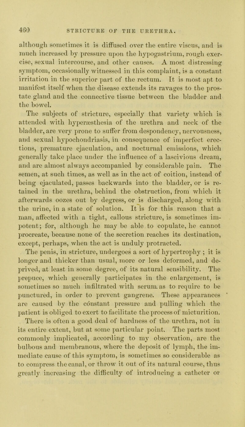 nltlioiigli sometimes it is diffused over tlie entire viscns, and is much increased hj pressure upon tlie liypogastrinrn, rough exer- cise, sexual intercourse, and other causes. A most distressing symptom, occasionally witnessed in this complaint, is a constant irritation in the superior part of the rectum. It is most apt to manifest itself when the disease extends its ravages to the pros- tate gland and the connective tissue between the bladder and the bowel. The subjects of stricture, especially that variety which is attended with hyperoesthesia of the urethra and neck of the bladder, are very prone to suffer from despondency, nervousness, and sexual hypochondriasis, in consequence of imperfect erec- tions, premature ejaculation, and nocturnal emissions, which generally take place under the influence of a lascivious dream, and are almost always accompanied by considerable pain. The semen, at such times, as well as in the act of coition, instead of being ejaculated, passes backwards into the bladder, or is re- tained in the urethra, behind the obstruction, from which it afterwards oozes out by degress, or is discharged, along with the urine, in a state of solution. It is for this reason that a man, affected with a tight, callous stricture, is sometimes im- potent; for, although he maybe able to copulate, he cannot procreate, because none of the secretion reaches its destination, except, perhaps, when the act is unduly protracted. The penis, in stricture, undergoes a sort of hypertrophy ; it is longer and thicker than usual, more or less deformed, and de- prived, at least in some degree, of its natural sensibility. The prepuce, which generally participates in the enlargement, is sometimes so much infiltrated with serum, as to require to be punctured, in order to prevent gangrene. These appearances * are caused by the constant j)i'essure and pulling which the patient is obliged to exert to facilitate the process of micturition. There is often a good deal of hardness of the urethra, not in its entire extent, but at some particular point. The parts most commonly implicated, according to my observation, are the bulbous and membranous, where the deposit of lymph, the im- mediate cause of this symptom, is sometimes so considerable as to compress the canal, or throw it out of its natural course, thus greatly increasing the difficulty of introducing a catheter or