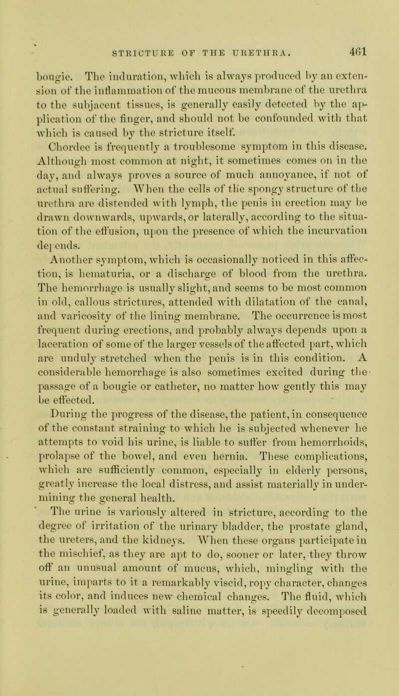 bougie. The induration, wliicli is always produced by an exten- sion of tbc indainination of tliemncous membrane of the urctlira to the subjacent tissues, is generally easily detected by the a^v plication of the finger, and should not be confounded with that wbicb is caused by the stricture itself. Cbordee is frequently a troublesome symptom in this disease. Altlioucrb most common at night, it sometimes comes on in the day, and always proves a source of much annoyance, if not of actual suffering. When the cells of the spongy structure of the urethra are distended with lymph, the penis in erection may be drawn downwards, upwards, or laterally, according to the situa- tion of the effusion, upon the presence of which the incurvation de] ends. Another symptom, which is occasionally noticed in this affec- tion, is hematuria, or a discharge of blood from the urethra. The hemorrhage is usually slight, and seems to be most common in old, callous strictures, attended with dilatation of the canal, and varicosit}^ of the lining membrane. The occurrence is most frequent during erections, and probably always depends upon a laceration of some of the larger vessels of the affected part, which are unduly stretched when the penis is in this condition. A considerable hemorrhage is also sometimes excited during the- passage of a bougie or catheter, no matter how gently this may be effected. During the progress of the disease, the j)atient,in consequence of the constant straining to which he is subjected whenever he attempts to void his urine, is liable to suffer from hemorrhoids, prolapse of the bowel, and even hernia. These complications, which are sufficiently common, especially in elderly persons, greatly increase the local distress, and assist materially in under- mining the general health. The urine is variously altered in stricture, according to the degree of irritation of the urinary bladder, the prostate gland, the ureters, and the kidneys. When these organs participate in the mischief, as they are apt to do, sooner or later, they throw off an unusual amount of mucus, which, mingling with the urine, imparts to it a remarkably viscid, ropy character, changes its color, and induces new cliemical changes. The fluid, which is generally loaded with saline matter, is speedily decomposed