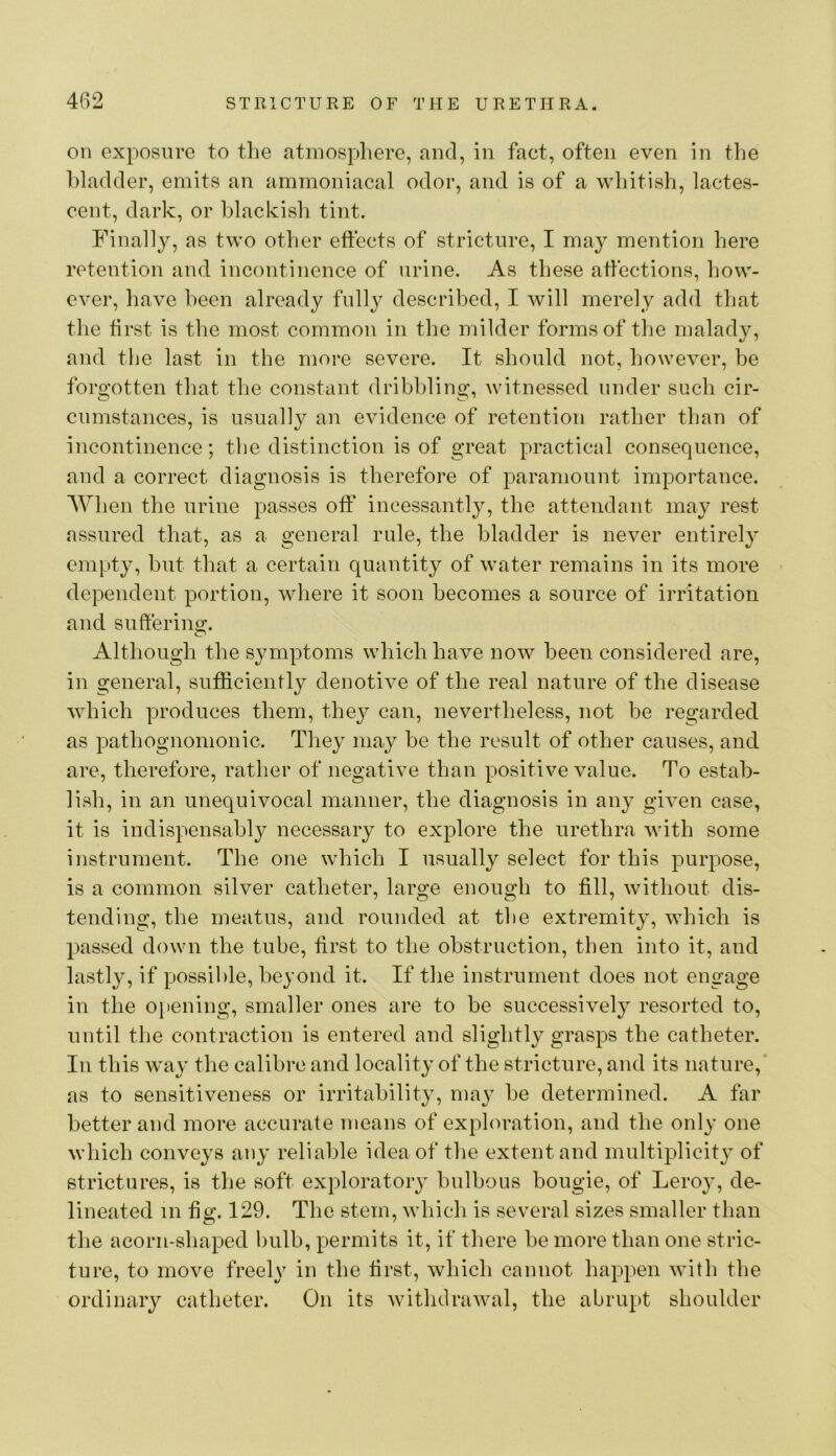on exposure to the atmospliere, and, in fact, often even in the Idadder, emits an ammoniacal odor, and is of a whitish, lactes- cent, dark, or hlackisli tint. Finally, as two other effects of stricture, I may mention here retention and incontinence of urine. As these affections, how- ever, have been already fully described, I will merely add that the first is the most common in the milder forms of the malady, and tlie last in the more severe. It should not, however, be forgotten that tlie constant dribbling, witnessed under such cir- cumstances, is usually an evidence of retention rather than of incontinence; the distinction is of great practical consequence, and a correct diagnosis is therefore of paramount importance. When the urine passes off incessantly, the attendant may rest assured that, as a general rule, the bladder is never entirely empty, but that a certain quantity of water remains in its more dependent portion, where it soon becomes a source of irritation and sulferino;. Although the symptoms which have now been considered are, in general, sufficiently denotive of the real nature of the disease which produces them, they can, nevertheless, not be regarded as pathognomonic. They may be the result of other causes, and are, therefore, rather of negative than positive value. To estab- lish, ill an unequivocal manner, the diagnosis in any given case, it is indispensabl}^ necessary to explore the urethra with some instrument. The one which I usually select for this purpose, is a common silver catheter, large enough to fill, without dis- tending, the meatus, and rounded at the extremity, which is passed down the tube, first to the obstruction, then into it, and lastly, if possible, beyond it. If the instrument does not engage in the ojiening, smaller ones are to be successively resorted to, until the contraction is entered and slightly grasps the catheter. In this way the calibre and locality of the stricture, and its nature, as to sensitiveness or irritability, may be determined. A far better and more accurate means of exploration, and the only one which conveys any reliable idea of the extent and multiplicity of strictures, is the soft exploratory bulbous bougie, of Leroy, de- lineated in fig. 129. The stem, whicli is several sizes smaller than the acorn-shaped bulb, permits it, if there be more than one stric- ture, to move freely in the first, which cannot happen with the ordinary catheter. On its withdrawal, the abrupt shoulder