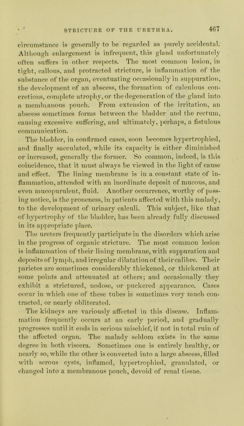 circmristnnce is gonerallj to be regarded as purely accidental. Altliongli enlargement is infrequent, tins gland unfortunately often suffers in otber respects. The most common lesion, in tight, callous, and protracted stricture, is inflammation of the substance of the organ, eventuating occasionally in suppuration, the development of an abscess, the formation of calculous con- cretions, complete atrophy, or the degeneration of the gland into a memhianous pouch. From extension of the irritation, an abscess sometimes forms between the bladder and the rectum, causing excessive sutiering, and ultimately, perhaps, a fistulous communication. The bladder, in confirmed cases, soon becomes hypertrophied, and finall}^ sacculated, while its capacity is either diminished or increased, generally the former. So common, indeed, is this coincidence, that it must always he viewed in the light of cause and effect. The lining membrane is in a constant state of in- flammation, attended with an inordinate deposit of mucous, and even mucopurulent, fluid. Another occurrence, worthy of pass- ing notice, is the proneness, in patients affected with this malady, to the development of urinary calculi. This subject, like that of hjqiertrophy of the bladder, has been already fully discussed in its appropriate place. The ureters frequently participate in the disorders which arise in the progress of organic stricture. The most common lesion is inflammation of their lining membrane, with suppuration and deposits of Ijmiph, and irregular dilatation of their calibre. Their parietes are sometimes considerably thickened, or thickened at some points and attenuated at others; and occasionally they exhibit a strictured, nodose, or puckered appearance. Cases occur in whicli one of these tubes is sometimes very much con- traded, or nearly obliterated. The kidneys are variously aftected in this disease. Inflam- mation frequently occurs at an early period, and gradually progresses until it ends in serious mischief, if not in total ruin of the affected organ. The malady seldom exists in the same degree in both viscera. Sometimes one is entirely health^q or nearly so, while the other is converted into a large abscess, filled with serous cysts, inflamed, hypertrophied, granulated, or changed into a membranous pouch, devoid of renal tissue.