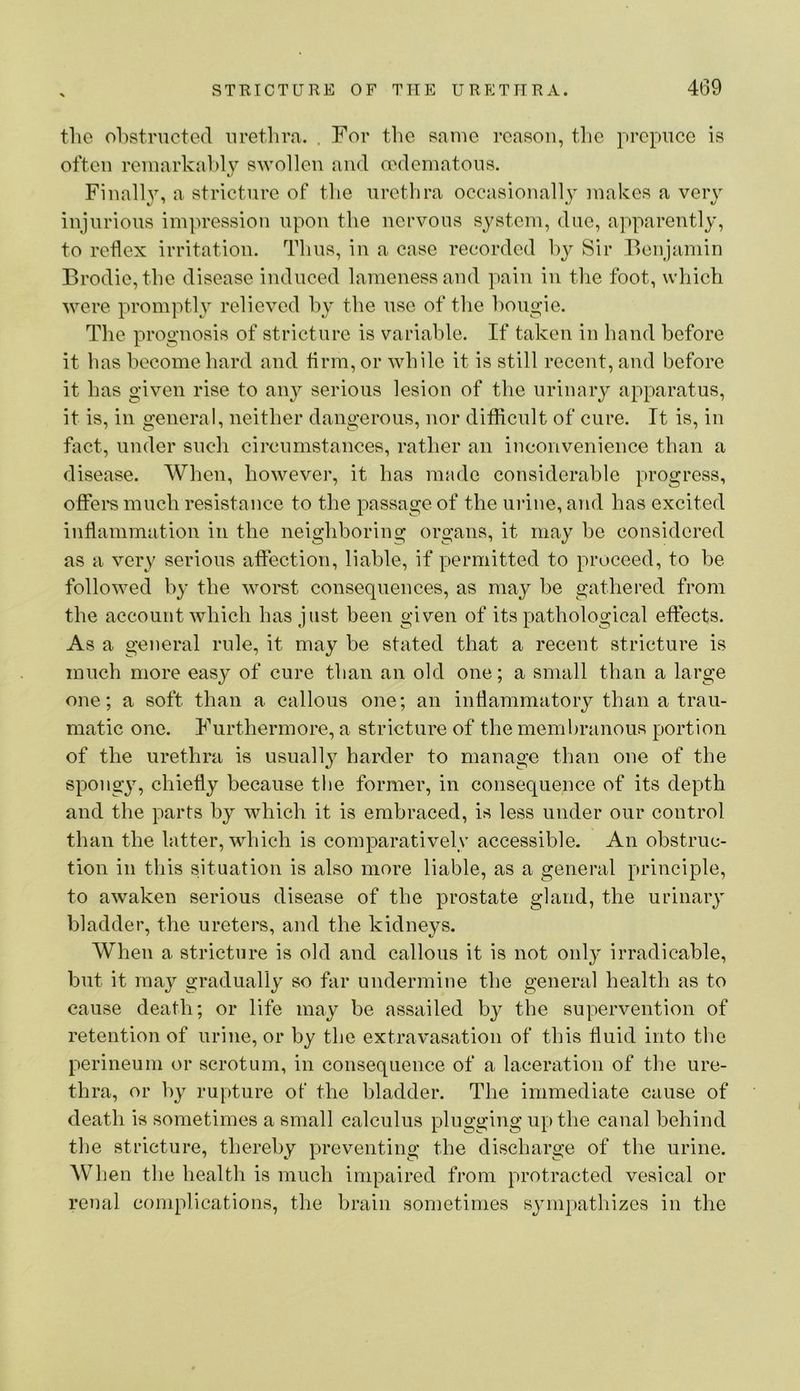 the ohstructed urethra. . For the same reason, the prepuce is often reniarkahl}^ swollen and aMlematons. Finalh% a stricture of the urethra occasionally makes a very injurious impression upon the nervous system, due, apparently, to reflex irritation. Thus, in a case recorded by Sir Benjamin Brodie, the disease induced lameness and pain in the foot, which were promptly relieved hy the use of the bougie. The prognosis of stricture is variable. If taken in hand before it has become hard and firm, or while it is still recent, and before it has given rise to any serious lesion of the urinary apparatus, it is, in general, neither dangerous, nor difficult of cure. It is, in fact, under such circumstances, rather an inconvenience than a disease. When, however, it has made considerable progress, offers much resistance to the passage of the mine, and has excited inflammation in the neighboring organs, it may he considered as a very serious affection, liable, if permitted to proceed, to be followed hy the worst consequences, as may be gathered from the account which has just been given of its pathological effects. As a general rule, it may be stated that a recent stricture is much more easy of cure than an old one; a small than a large one; a soft than a callous one; an inflammatory than a trau- matic one. Furthermore, a stricture of the membranous portion of the urethra is usually harder to manage than one of the spongy, chiefly because tlie former, in consequence of its depth and the parts by which it is embraced, is less under our control than the latter, which is comparatively accessible. An obstruc- tion in this situation is also more liable, as a general principle, to awaken serious disease of the prostate gland, the urinary bladder, the ureters, and the kidneys. When a stricture is old and callous it is not only irradicable, but it may gradually so far undermine the general health as to cause death; or life may be assailed by the supervention of retention of urine, or by the extravasation of this fluid into the perineum or scrotum, in consequence of a laceration of the ure- thra, or hy rupture of the bladder. The immediate cause of death is sometimes a small calculus plugging up the canal behind the stricture, thereby preventing the discharge of the urine. AVhen the health is much impaired from protracted vesical or renal complications, the brain sometimes syni[)athizes in the