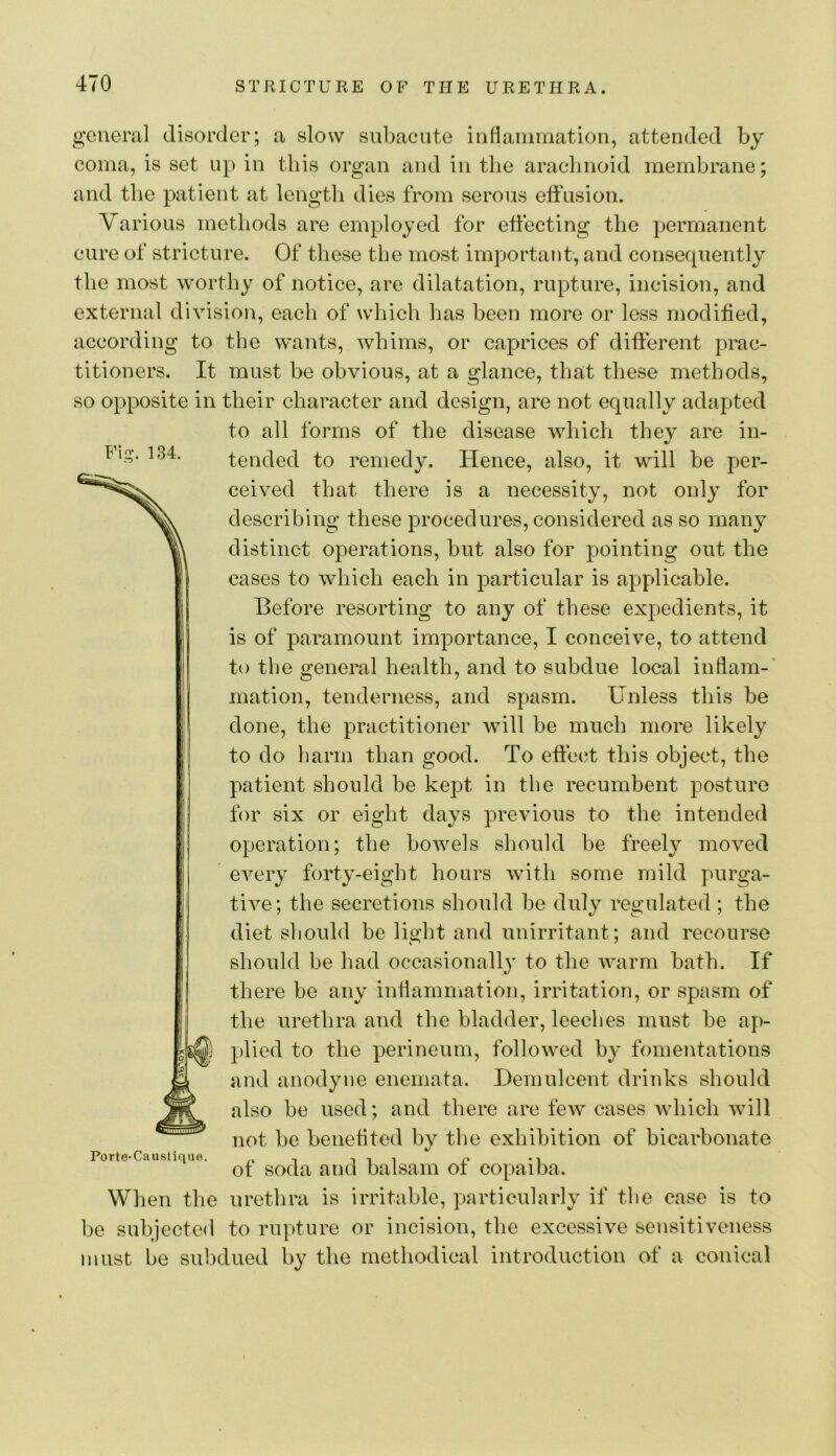 general disorder; a slow subacute inflammation, attended by coma, is set up in this organ and in the arachnoid membrane; and the patient at length dies from serous effusion. Various methods are employed for effecting the permanent cure of stricture. Of these the most important, and consequently the most worthy of notice, are dilatation, rupture, incision, and external division, each of which has been more or less modified, according to the wants, whims, or caprices of different prac- titioners. It must he obvious, at a glance, that these methods, so opposite in their character and design, are not equally adapted to all forms of the disease which they are in- tended to remedy. Hence, also, it will he per- ceived that there is a necessity, not only for describing these procedures, considered as so many distinct operations, hut also for pointing out the cases to which each in particular is applicable. Hefore resorting to any of these expedients, it is of paramount importance, I conceive, to attend to the general health, and to subdue local inflam-’ ination, tenderness, and spasm. Unless this he done, the practitioner will he much more likely to do harm than good. To effec^t this object, the patient should be kejDt in the recumbent posture for six or eight days previous to the intended operation; the bowels should be freely moved every forty-eight hours with some mild purga- tive; the secretions should he duly regulated; the diet should be light and unirritant; and recourse should he had occasionally to the warm hath. If there he any inflammation, irritation, or spasm of the urethra and the bladder, leeches must he ap- plied to the perineum, followed by fomentations and anodyne enemata. Hemnlcent drinks should also be used; and there are few cases which will not he benefited by the exhibition of bicarbonate Porte-Ciiustique. t t i i of soda and balsam ot copaiba. When the urethra is irritable, particularly if the case is to be subjected to rupture or incision, the excessive sensitiveness must be subdued by the methodical introduction of a conical F\^. 134.