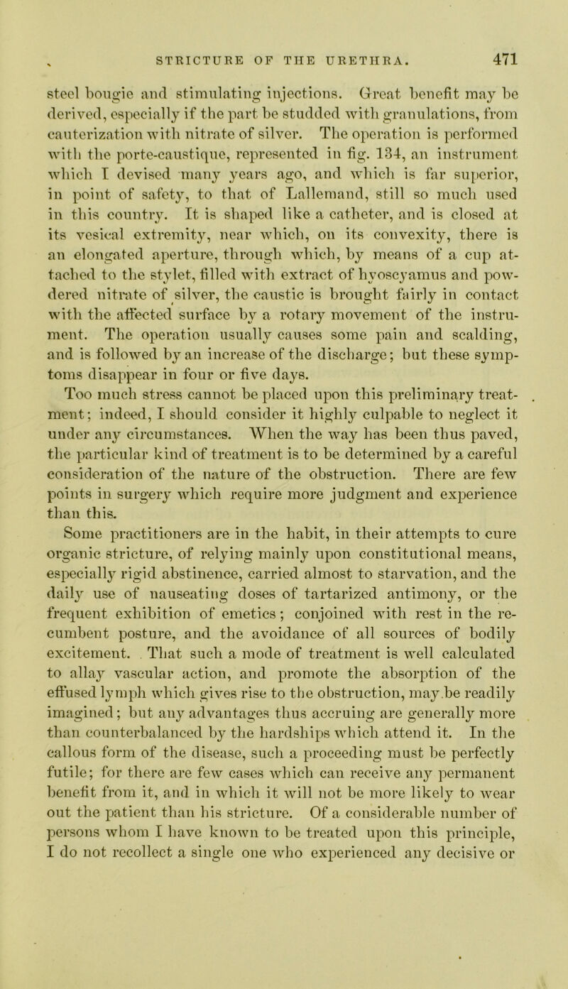 steel bougie and stimulating injections. Great benefit may be derived, especially if the part be studded with granulations, from cauterization with nitrate of silver. The operation is performed with the porte-caustique, represented in fig. 134, an instrument which I devised many years ago, and which is far su[)erior, in point of safety, to that of Lallemand, still so much used in this country. It is shaped like a catheter, and is closed at its vesical extremity, near which, on its convexity, there is an elongated aperture, through which, by means of a cup at- tached to the stylet, filled witli extract of hyoscyamus and pow- dered nitmte of silver, the caustic is brought fairly in contact with the affected surface by a rotary movement of the instru- ment. The operation usually causes some pain and scalding, and is followed by an increase of the discharge; but these symp- toms disappear in four or five days. Too much stress cannot be placed upon this preliminary treat- ment ; indeed, I should consider it highly culpable to neglect it under any circumstances. When the way has been thus paved, the particular kind of treatment is to be determined by a careful consideration of the nature of the obstruction. There are feAv points in surgery which require more judgment and experience than this. Some practitioners are in the habit, in their attempts to cure organic stricture, of relying mainly upon constitutional means, especially rigid abstinence, carried almost to starvation, and the daily use of nauseating doses of tartarized antimony, or the frequent exhibition of emetics; conjoined with rest in the re- cumbent posture, and the avoidance of all sources of bodily excitement. That such a mode of treatment is well calculated to allay vascular action, and promote the absorption of the effused lymph which gives rise to the obstruction, may.be readily imagined; but any advantages thus accruing are generally more than counterbalanced by the hardships which attend it. In the callous form of the disease, such a proceeding must be perfectly futile; for there are few cases which can receive any permanent benefit from it, and in which it will not be more likely to wear out the patient than his stricture. Of a considerable number of persons whom I have known to be treated upon this principle, I do not recollect a single one who experienced any decisive or