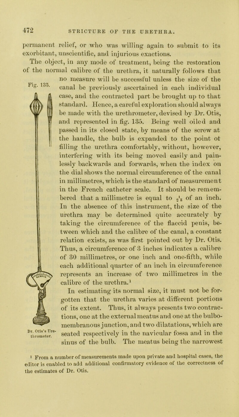 Fig. 135. permanent relief, or wlio was willing again to submit to its exorbitant, unscientific, and injurious exactions. The object, in any mode of treatment, being the restoration of the normal calibre of the urethra, it naturally follows that no measure will be successful unless the size of the canal be previously ascertained in each individual case, and the contracted part be brought up to that standard. Hence, a careful exploration should always be made with the urethrometer, devised by Dr. Otis, and represented in fig. 135. Being well oiled and passed in its closed state, by means of the screw at the handle, the bulb is expanded to the point ot filling the urethra comfortably, without, however, interfering with its being moved easily and pain- lessly backwards and forwards, when the index on the dial shows the normal circumference of the canal in millimetres, which is the standard of measurement in the French catheter scale. It should be remem- bered that a millimetre is equal to of an inch. In the absence of this instrument, the size of the urethra may be determined quite accurately by taking the circumference of the flaccid penis, be- tween which and the calibre of the canal, a constant relation exists, as was first pointed out by Dr. Otis. Thus, a circumference of 3 inches indicates a calibre of 30 millimetres, or one inch and one-fifth, while each additional quarter of an inch in circumference represents an increase of two millimetres in the calibre of the urethra.^ In estimating its normal size, it must not be for- gotten that the urethra varies at different portions of its extent. Thus, it always presents two contrac- tions, one at the external meatus and one at the bulbo- membranous junction, and two dilatations, which are seated respectively in the navicular fossa and in the sinus of the bulb. The meatus being the narrowest Dr. Otis’s Ure- tliioraeter. 1 From a number of measurements made upon private and hospital cases, the editor is enabled to add additional confirmatory evidence of the correctness of the estimates of Dr. Otis.
