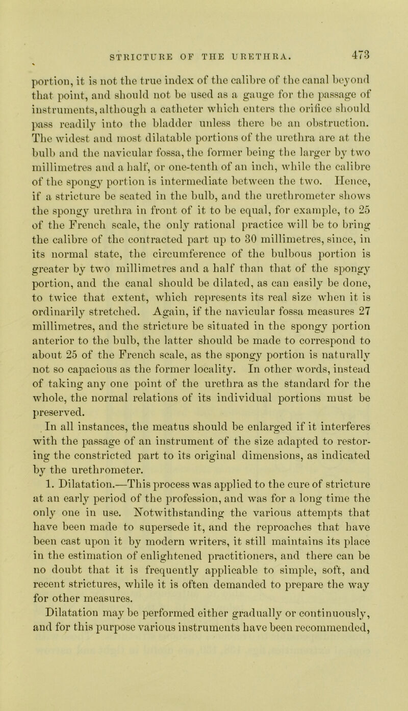 portion, it is not tlie true index of the calibre of the canal beyond that point, and slionld not be used as a gauge for the passage of instruments, altbougb a catbeter wbicb enters the orifice should pass readil}’' into tlie bladder unless there be an obstruction. The widest and most dilatable portions of the urethra are at the bulb and the navicular fossa, the former being tlie larger by two millimetres and a half, or one-tenth of an inch, while the calibre of the spongy portion is intermediate between the two. Hence, if a stricture be seated in the bulb, and the uretbrometcr shows the spongy urethra in front of it to be equal, for example, to 25 of the French scale, the only rational practice will be to bring the calibre of the contracted part up to 30 millimetres, since, in its normal state, the circumference of the bulbous portion is greater by two millimetres and a half than that of the spongy portion, and the canal should be dilated, as can easily be done, to twice that extent, wbicb represents its real size when it is ordinarily stretched. Again, if the navicular fossa measures 27 millimetres, and the stricture be situated in the spongy portion anterior to the bulb, the latter should be made to correspond to about 25 of the French scale, as the spongy portion is naturally not so capacious as the former locality. In other words, instead of taking any one point of the urethra as the standard for the whole, the normal relations of its individual portions must be preserved. In all instances, tlie meatus should be enlarged if it interferes with the passage of an instrument of the size adapted to restor- ing the constricted part to its original dimensions, as indicated by the urethrometer. 1. Dilatation.—This process was applied to the cure of stricture at an early period of the profession, and was for a long time the only one in use. Notwithstanding the various attempts that have been made to supersede it, and the reproaches that have been cast upon it by modern writers, it still maintains its place in the estimation of enlightened practitioners, and there can be no doubt that it is frequently applicable to simple, soft, and recent strictures, while it is often demanded to prepare the way for other measures. Dilatation maybe performed either gradually or continuously, and for this purpose various instruments have been recommended.